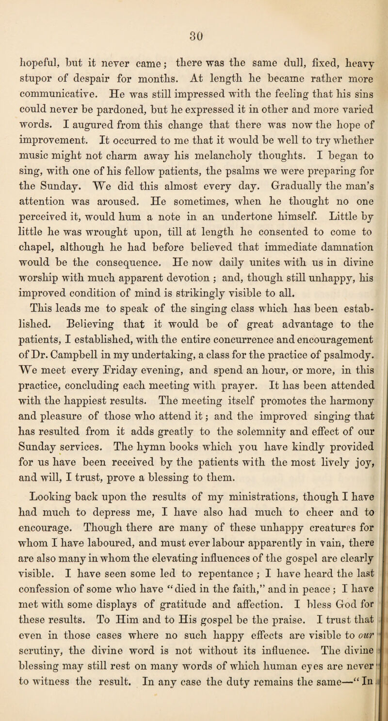 hopeful, but it never came; there was the same dull, fixed, heavy stupor of despair for months. At length he became rather more communicative. He was still impressed with the feeling that his sins could never be pardoned, but he expressed it in other and more varied words. I augured from this change that there was now the hope of improvement. It occurred to me that it would be well to try whether music might not charm away his melancholy thoughts. I began to sing, with one of his fellow patients, the psalms we were preparing for the Sunday. We did this almost every day. Gradually the man’s attention was aroused. He sometimes, when he thought no one perceived it, would hum a note in an undertone himself. Little by little he was wrought upon, till at length he consented to come to chapel, although he had before believed that immediate damnation would be the consequence. He now daily unites with us in divine worship with much apparent devotion ; and, though still unhappy, his improved condition of mind is strikingly visible to all. This leads me to speak of the singing class which has been estab¬ lished. Believing that it would be of great advantage to the patients, I established, with the entire concurrence and encouragement of Dr. Campbell in my undertaking, a class for the practice of psalmody. We meet every Friday evening, and spend an hour, or more, in this practice, concluding each meeting with prayer. It has been attended with the happiest results. The meeting itself promotes the harmony and pleasure of those who attend it; and the improved singing that has resulted from it adds greatly to the solemnity and effect of our Sunday services. The hymn books which you have kindly provided for us have been received by the patients with the most lively joy, and will, I trust, prove a blessing to them. Looking back upon the results of my ministrations, though I have had much to depress me, I have also had much to cheer and to encourage. Though there are many of these unhappy creatures for whom I have laboured, and must ever labour apparently in vain, there are also many in whom the elevating influences of the gospel are clearly visible. I have seen some led to repentance ; I have heard the last confession of some who have “died in the faith,” and in peace ; I have met with some displays of gratitude and affection. I bless God for these results. To Him and to His gospel be the praise. I trust that even in those cases where no such happy effects are visible to our scrutiny, the divine word is not without its influence. The divine blessing may still rest on many words of which human eyes are never to witness the result. In any case the duty remains the same—“ In.