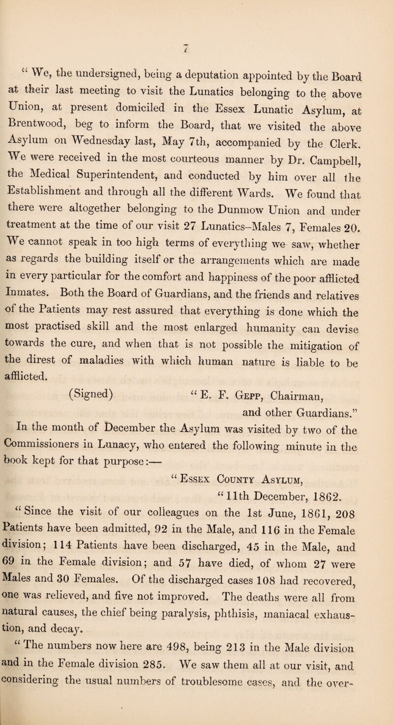 “ We> undersigned, being a deputation appointed by the Board at their last meeting to visit the Lunatics belonging to the above Union, at present domiciled in the Essex Lunatic Asylum, at Brentwood, beg to inform the Board, that we visited the above Asylum on Wednesday last, May 7th, accompanied by the Clerk. We were received in the most courteous manner by Dr. Campbell, the Medical Superintendent, and conducted by him over all the Establishment and through all the different Wards. We found that there were altogether belonging to the Dunmow Union and under treatment at the time of our visit 27 Lunatics-Males 7, Females 20. We cannot speak in too high terms of everything we~ saw, whether as regards the building itself or the arrangements which are made in every particular for the comfort and happiness of the poor afflicted Inmates. Both the Board of Guardians, and the friends and relatives of the Patients may rest assured that everything is done which the most practised skill and the most enlarged humanity can devise towards the cure, and when that is not possible the mitigation of the direst of maladies with which human nature is liable to be afflicted. (Signed) “ E. F. Gepp, Chairman, and other Guardians.” In the month of December the Asylum was visited by two of the Commissioners in Lunacy, who entered the following minute in the book kept for that purpose:— “Essex County Asylum, “11th December, 1862. “Since the visit of our colleagues on the 1st June, 1861, 208 Patients have been admitted, 92 in the Male, and 116 in the Female division; 114 Patients have been discharged, 45 in the Male, and 69 in the Female division; and 57 have died, of whom 27 were Males and 30 Females. Of the discharged cases 108 had recovered^ one was relieved, and five not improved. The deaths were all from natural causes, the chief being paralysis, phthisis, maniacal exhaus¬ tion, and decay. “ The numbers now here are 498, being 213 in the Male division and in the Female division 285. We saw them all at our visit, and considering the usual numbers of troublesome cases, and the over-