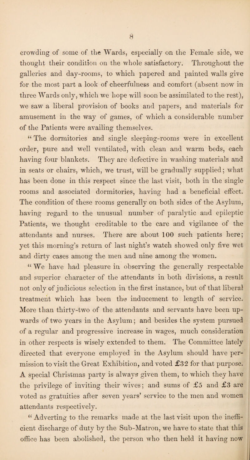 crowding of some of the Wards, especially on the Female side, we thought their condition on the whole satisfactory. Throughout the galleries and day-rooms, to which papered and painted walls give for the most part a look of cheerfulness and comfort (absent now in three Wards only, which we hope will soon be assimilated to the rest), we saw a liberal provision of books and papers, and materials for amusement in the way of games, of which a considerable number of the Patients were availing themselves. “ The dormitories and single sleeping-rooms were in excellent order, pure and well ventilated, with clean and warm beds, each having four blankets. They are defective in washing materials and in seats or chairs, which, we trust, will be gradually supplied; what has been done in this respect since the last visit, both in the single rooms and associated dormitories, having had a beneficial effect. The condition of these rooms generally on both sides of the Asylum, having regard to the unusual number of paralytic and epileptic Patients, we thought creditable to the care and vigilance of the attendants and nurses. There are about 100 such patients here; yet this morning’s return of last night’s watch showed only five wet and dirty cases among the men and nine among the women. “ We have had pleasure in observing the generally respectable and superior character of the attendants in both divisions, a result not only of judicious selection in the first instance, but of that liberal treatment which has been the inducement to length of service. More than thirty-two of the attendants and servants have been up¬ wards of two years in the Asylum; and besides the system pursued of a regular and progressive increase in wages, much consideration in other respects is wisely extended to them. The Committee lately directed that everyone employed in the Asylum should have per¬ mission to visit the Great Exhibition, and voted £32 for that purpose. A special Christmas party is always given them, to which they have the privilege of inviting their wives; and sums of £5 and £3 are voted as gratuities after seven years’ service to the men and women attendants respectively. “ Adverting to the remarks made at the last visit upon the ineffi¬ cient discharge of duty by the Sub-Matron, we have to state that this office has been abolished, the person who then held it having now