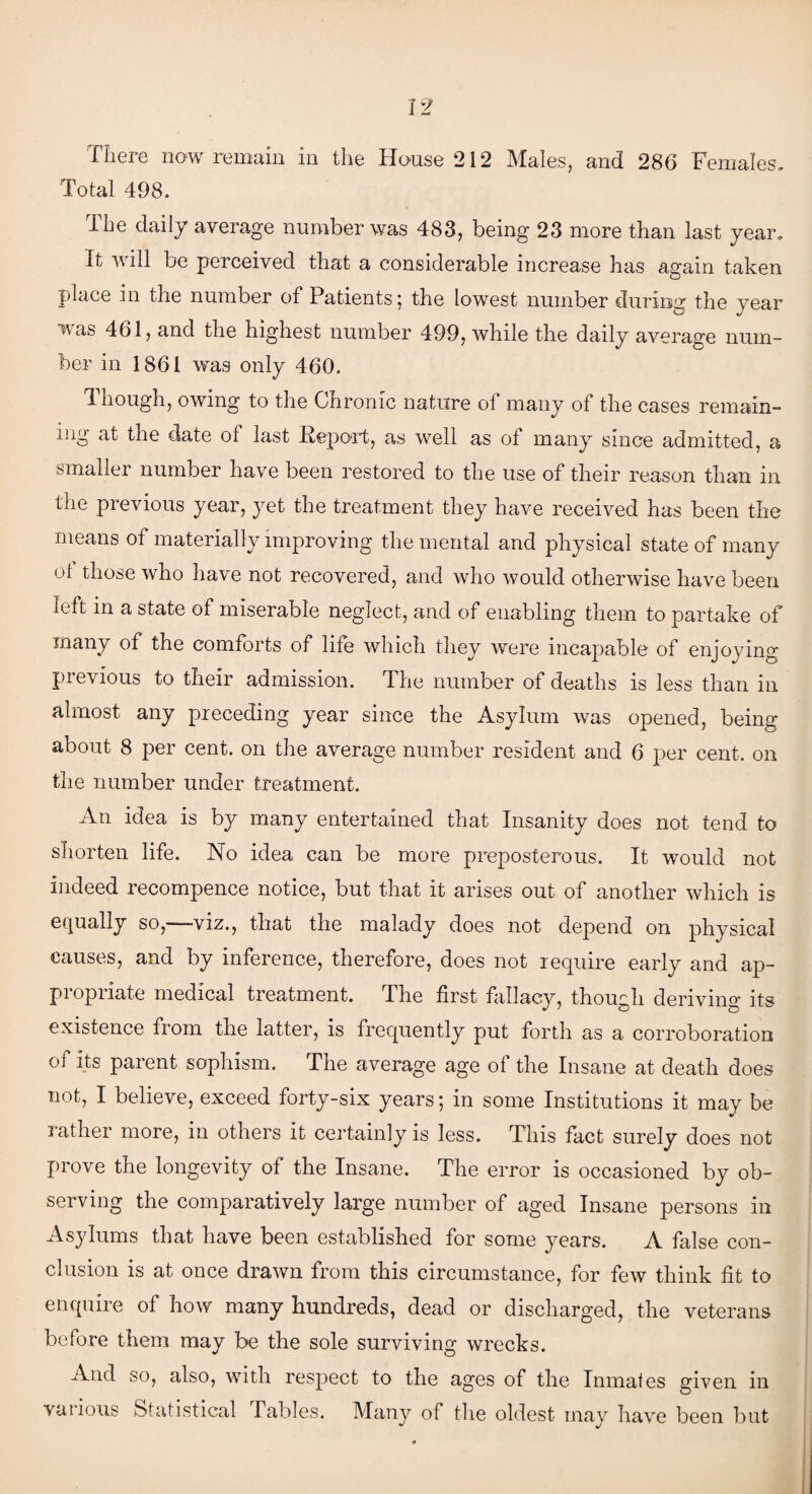 Total 498. The daily average number was 483, being 23 more than last year. It will be perceived that a considerable increase has again taken place in the number of Patients; the lowest number during the year was 461, and the highest number 499, while the daily average num¬ ber in 1861 was only 460. Though, owing to the Chronic nature of many of the cases remain¬ ing at the date of last Report, as well as of many since admitted, a smaller number have been restored to the use of their reason than in the previous year, yet the treatment they have received has been the means of materially improving the mental and physical state of many ot those who have not recovered, and who would otherwise have been left in a state of miserable neglect, and of enabling them to partake of many of the comforts of life which they were incapable of enjoying previous to their admission. The number of deaths is less than in almost any preceding year since the Asylum was opened, being about 8 per cent, on the average number resident and 6 per cent, on the number under treatment. An idea is by many entertained that Insanity does not tend to shorten life. No idea can be more preposterous. It would not indeed recompence notice, but that it arises out of another which is equally so, viz., that the malady does not depend on physical causes, and by inference, therefore, does not require early and ap- piopiiate medical treatment. The first fallacy, though deriving its existence from the latter, is frequently put forth as a corroboration of its parent sophism. The average age of the Insane at death does not, I believe, exceed forty-six years; in some Institutions it may be rather more, in others it certainly is less. This fact surely does not prove the longevity of the Insane. The error is occasioned by ob¬ serving the comparatively large number of aged Insane persons in Asylums that have been established for some years. A false con¬ clusion is at once drawn from this circumstance, for few think fit to enquire of how many hundreds, dead or discharged, the veterans before them may be the sole surviving wrecks. And so, also, with respect to the ages of the Inmates given in valions Statistical Tables. Many of the oldest may have been but