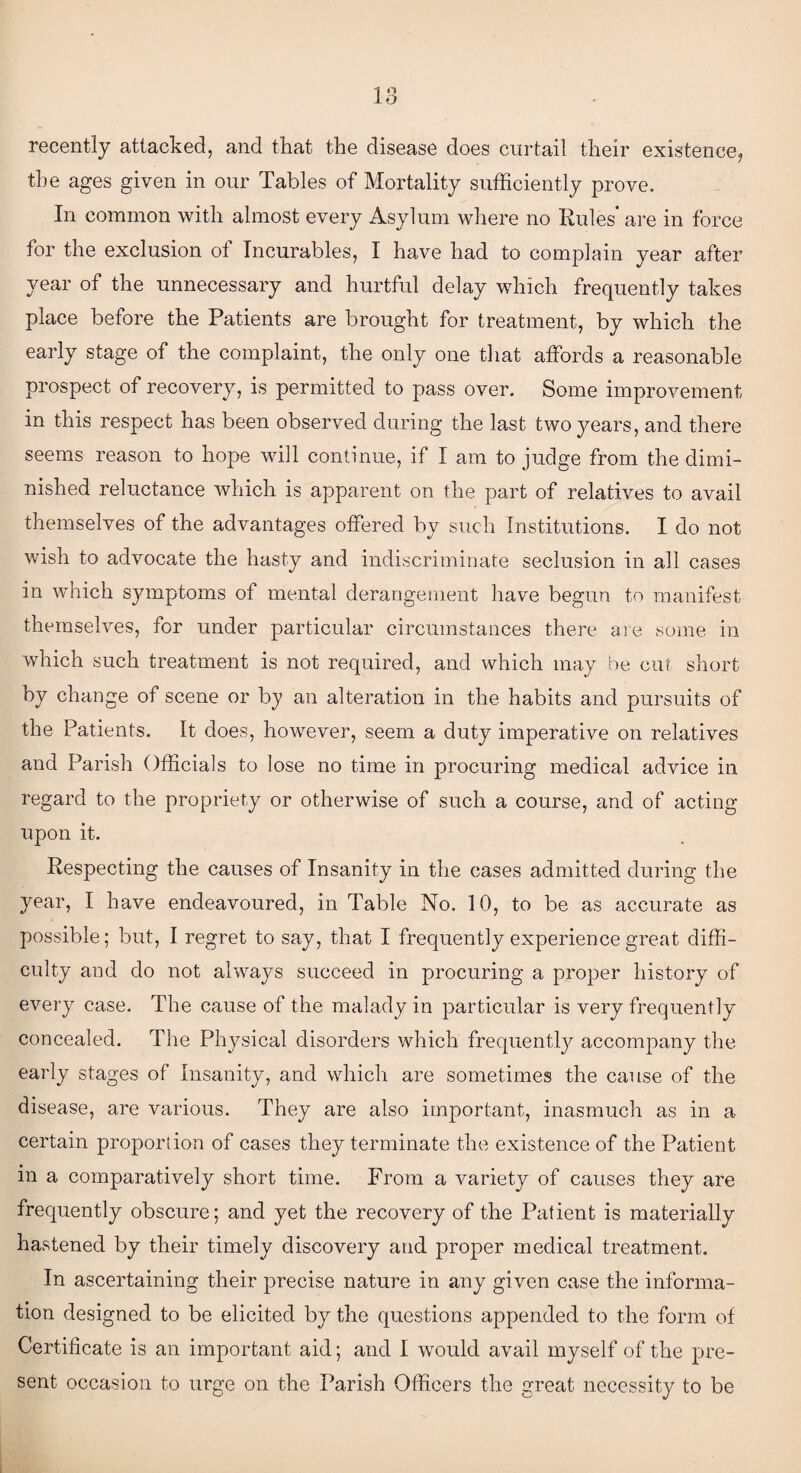 recently attacked, and that the disease does curtail their existence, the ages given in our Tables of Mortality sufficiently prove. In common with almost every Asylum where no Rules are in force for the exclusion of Incurables, I have had to complain year after year of the unnecessary and hurtful delay which frequently takes place before the Patients are brought for treatment, by which the early stage of the complaint, the only one that affords a reasonable prospect of recovery, is permitted to pass over. Some improvement in this respect has been observed during the last two years, and there seems reason to hope will continue, if I am to judge from the dimi¬ nished reluctance which is apparent on the part of relatives to avail themselves of the advantages offered by such Institutions. I do not wish to advocate the hasty and indiscriminate seclusion in all cases in which symptoms of mental derangement have begun to manifest themselves, for under particular circumstances there are some in which such treatment is not required, and which may be cut short by change of scene or by an alteration in the habits and pursuits of the Patients. It does, however, seem a duty imperative on relatives and Parish Officials to lose no time in procuring medical advice in regard to the propriety or otherwise of such a course, and of acting upon it. Respecting the causes of Insanity in the cases admitted during the year, I have endeavoured, in Table No. 10, to be as accurate as possible; but, I regret to say, that I frequently experience great diffi¬ culty and do not always succeed in procuring a proper history of every case. The cause of the malady in particular is very frequently concealed. The Physical disorders which frequently accompany the early stages of Insanity, and which are sometimes the cause of the disease, are various. They are also important, inasmuch as in a certain proportion of cases they terminate the existence of the Patient in a comparatively short time. From a variety of causes they are frequently obscure; and yet the recovery of the Patient is materially hastened by their timely discovery and proper medical treatment. In ascertaining their precise nature in any given case the informa¬ tion designed to be elicited by the questions appended to the form of Certificate is an important aid; and I would avail myself of the pre¬ sent occasion to urge on the Parish Officers the great necessity to be