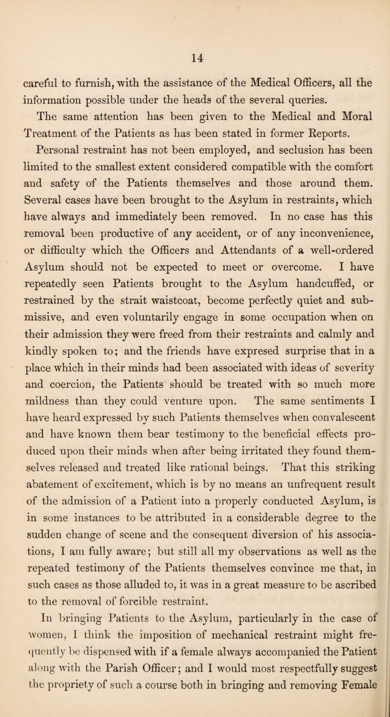 careful to furnish, with the assistance of the Medical Officers, all the information possible under the heads of the several queries. The same attention has been given to the Medical and Moral Treatment of the Patients as has been stated in former Reports. Personal restraint has not been employed, and seclusion has been limited to the smallest extent considered compatible with the comfort and safety of the Patients themselves and those around them. Several cases have been brought to the Asylum in restraints, which have always and immediately been removed. In no case has this removal been productive of any accident, or of any inconvenience, or difficulty which the Officers and Attendants of a well-ordered Asylum should not be expected to meet or overcome. I have repeatedly seen Patients brought to the Asylum handcuffed, or restrained by the strait waistcoat, become perfectly quiet and sub¬ missive, and even voluntarily engage in some occupation when on their admission they were freed from their restraints and calmly and kindly spoken to; and the friends have expresed surprise that in a place which in their minds had been associated with ideas of severity and coercion, the Patients should be treated with so much more mildness than they could venture upon. The same sentiments I have heard expressed by such Patients themselves when convalescent and have known them bear testimony to the beneficial effects pro¬ duced upon their minds when after being irritated they found them¬ selves released and treated like rational beings. That this striking abatement of excitement, which is by no means an unfrequent result of the admission of a Patient into a properly conducted Asylum, is in some instances to be attributed in a considerable degree to the sudden change of scene and the consequent diversion of his associa¬ tions, I am fully aware; but still all my observations as well as the repeated testimony of the Patients themselves convince me that, in such cases as those alluded to, it was in a great measure to be ascribed to the removal of forcible restraint. In bringing Patients to the Asylum, particularly in the case of women, I think the imposition of mechanical restraint might fre¬ quently be dispensed with if a female always accompanied the Patient along with the Parish Officer; and I would most respectfully suggest the propriety of such a course both in bringing and removing Female