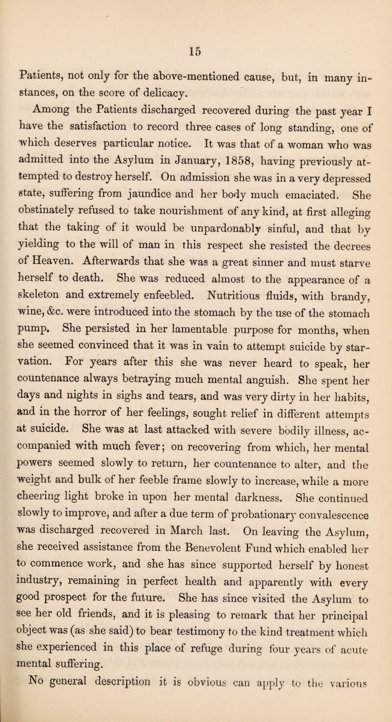 Patients, not only for the above-mentioned cause, but, in many in¬ stances, on the score of delicacy. Among the Patients discharged recovered during the past year I have the satisfaction to record three cases of long standing, one of •which deserves particular notice. It was that of a woman who was admitted into the Asylum in January, 1858, having previously at¬ tempted to destroy herself. On admission she was in a very depressed state, suffering from jaundice and her body much emaciated. She obstinately refused to take nourishment of any kind, at first alleging that the taking of it would be unpardonably sinful, and that by yielding to the will of man in this respect she resisted the decrees of Heaven. Afterwards that she was a great sinner and must starve herself to death. She was reduced almost to the appearance of a skeleton and extremely enfeebled. Nutritious fluids, with brandy, wine, &c. were introduced into the stomach by the use of the stomach pump, She persisted in her lamentable purpose for months, when she seemed convinced that it was in vain to attempt suicide by star¬ vation. For years after this she was never heard to speak, her countenance always betraying much mental anguish. She spent her days and nights in sighs and tears, and was very dirty in her habits, and in the horror of her feelings, sought relief in different attempts at suicide. She was at last attacked with severe bodily illness, ac¬ companied with much fever; on recovering from which, her mental powers seemed slowly to return, her countenance to alter, and the weight and bulk of her feeble frame slowly to increase, while a more cheering light broke in upon her mental darkness. She continued slowly to improve, and after a due term of probationary convalescence was discharged recovered in March last. On leaving the Asylum, she received assistance from the Benevolent Fund which enabled her to commence work, and she has since supported herself by honest industry, remaining in perfect health and apparently with every good prospect for the future. She has since visited the Asylum to see her old friends, and it is pleasing to remark that her principal object was (as she said) to bear testimony to the kind treatment which she experienced in this place of refuge during four years of acute mental suffering. No general description it is obvious can apply to the various