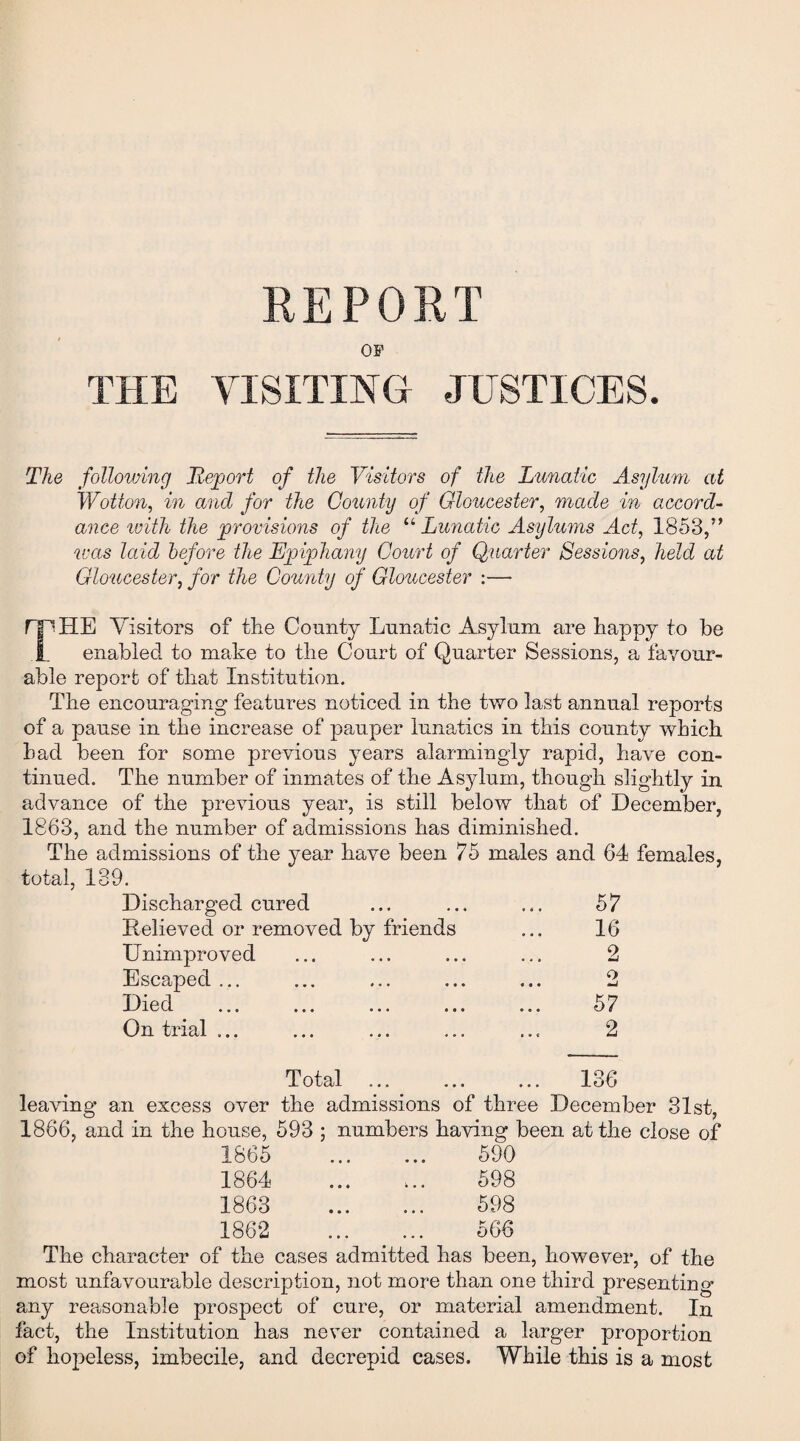 REPORT OF THE VISITING JUSTICES. The following Report of the Visitors of the Lunatic Asylum at Wotton, in and for the County of Gloucester, made in accord¬ ance with the provisions of the “ Lunatic Asylums Ad, 1853,” was laid before the Epiphany Court of Quarter Sessions, held at Gloucester, for the County of Gloucester :—■ THE Visitors of the County Lunatic Asylum are happy to be enabled to make to the Court of Quarter Sessions, a favour¬ able report of that Institution. The encouraging features noticed in the two last annual reports of a pause in the increase of pauper lunatics in this county which had been for some previous years alarmingly rapid, have con¬ tinued. The number of inmates of the Asylum, though slightly in advance of the previous year, is still below that of December, 1863, and the number of admissions has diminished. The admissions of the year have been 75 males and 64 females, total, 139. Discharged cured 57 Relieved or removed by friends 16 Unimproved 2 Escaped ... 2 ••• ••• 57 On trial ... 2 Total ... ... 136 leaving an excess over the admissions of three December 31st, 1866, and in the house, 593 ; numbers having been at the close of 1865 1864 1863 1862 590 598 598 566 The character of the cases admitted has been, however, of the most unfavourable description, not more than one third presenting any reasonable prospect of cure, or material amendment. In fact, the Institution has never contained a larger proportion of hopeless, imbecile, and decrepid cases. While this is a most