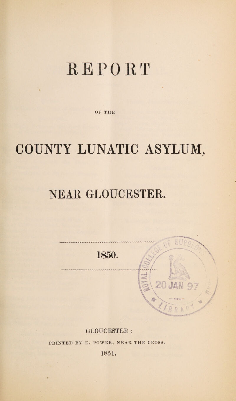 REPORT OF THE COUNTY LUNATIC ASYLUM NEAR GLOUCESTER. GLOUCESTER : PRINTED BY E. POWER, NEAR THE CROSS, 1851,