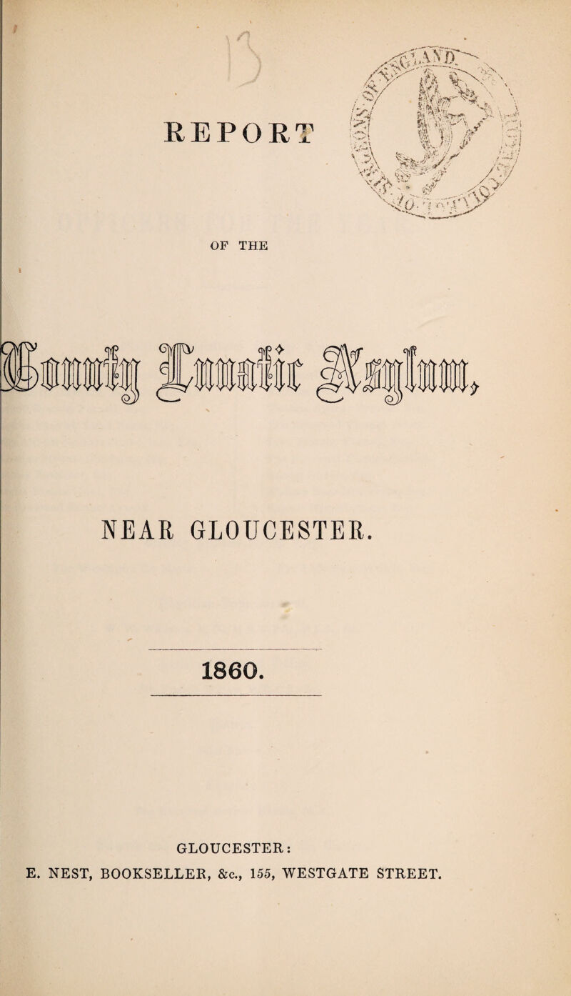 REPORT OF THE mfe />-/ <<>7 NEAR GLOUCESTER. 1860. GLOUCESTER: E. NEST, BOOKSELLER, &c., 155, WESTGATE STREET