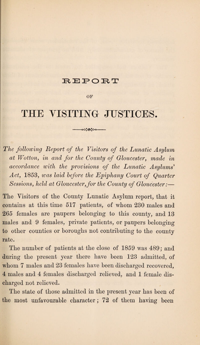 EEPOET OF THE VISITING JUSTICES. -- The following Report of the Visitors of the Lunatic Asylum at Wotton, in and for the County of Gloucester, made in accordance with the provisions of the Lunatic Asylums' Act, 1858, ivas laid before the Epiphany Court of Quarter Sessions, held at Gloucester,for the County of Gloucester:— The Visitors of the County Lunatic Asylum report, that it contains at this time 517 patients, of whom 280 males and 265 females are paupers belonging to this county, and 13 males and 9 females, private patients, or paupers belonging to other counties or boroughs not contributing to the county rate. The number of patients at the close of 1859 was 489; and during the present year there have been 123 admitted, of whom 7 males and 23 females have been discharged recovered, 4 males and 4 females discharged relieved, and 1 female dis¬ charged not relieved. The state of those admitted in the present year has been of the most unfavourable character; 72 of them having been