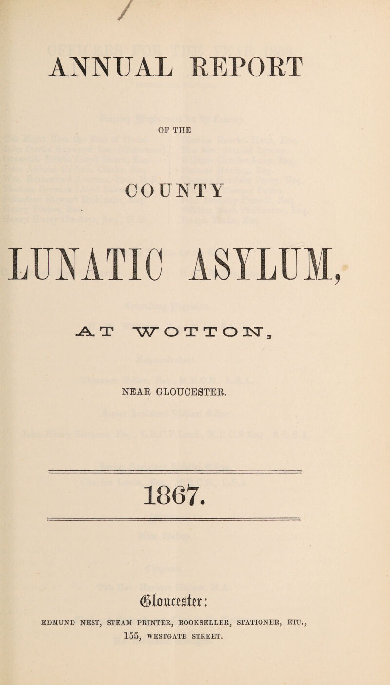 / ANNUAL REPOET OF THE COUNTY LUNATIC ASYLUM, A. T 'WOTTON, NEAR GLOUCESTER. 1867. (Gloucester: EDMUND NEST, STEAM PRINTER, BOOKSELLER, STATIONER, ETC., 155, WESTGATE STREET.