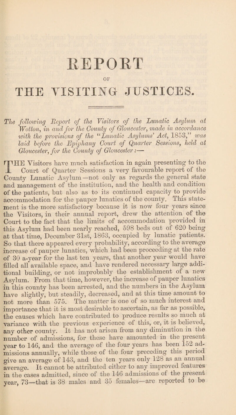 EEPOET OF THE VISITING JUSTICES. The following Report of the Visitors of the Lunatic Asylum at Wotton, in and for the County of Gloucester, made in accordance with the provisions of the “Lunatic Asylums’ Act, 1853,” was laid before the Epiphany Court of Quarter Sessions, held at Gloucester, for the County of Gloucester:— THE Visitors have ixracli satisfaction in again presenting to the Court of Quarter Sessions a very favourable report of the County Lunatic Asylum—not only as regards the general state and management of the institution, and the health and condition of the patients, but also as to its continued capacity to provide accommodation for the pauper lunatics of the county. This state¬ ment is the more satisfactory because it is now four years since the Visitors, in their annual report, drew the attention of the Court to the fact that the limits of accommodation provided, in this Asylum had been nearly reached, 598 beds out of 620 being at that time, December 31st, 1863, occupied by lunatic patients. So that there appeared every probability, according to the average increase of pauper lunatics, which had been proceeding at the rate of 30 a-year for the last ten years, that another year would have filled all available space, and have rendered necessary large addi¬ tional building, or not improbably the establishment of a new Asylum. From that time, however, the increase of pauper lunatics in this county has been arrested, and the numbers in the Asylum have slightly, but steadily, decreased, and at this time amount to not more than 575. The matter is one of so much interest and importance that it is most desirable to ascertain, as far as possible, the causes which have contributed to produce results so much at variance with the previous experience of this, or, it is believed, any other county. It has not arisen from any diminution in the number of admissions, for these have amounted in the present year to 146, and the average of the four years has been 152 ad¬ missions annually, while those of the lour preceding this period give an average of 143, and the ten years only 12b as an annual average. It cannot be attributed either to any improved features in the cases admitted, since of the 146 admissions o± the present year, 73—that is 38 males and 35 females—are reported to be