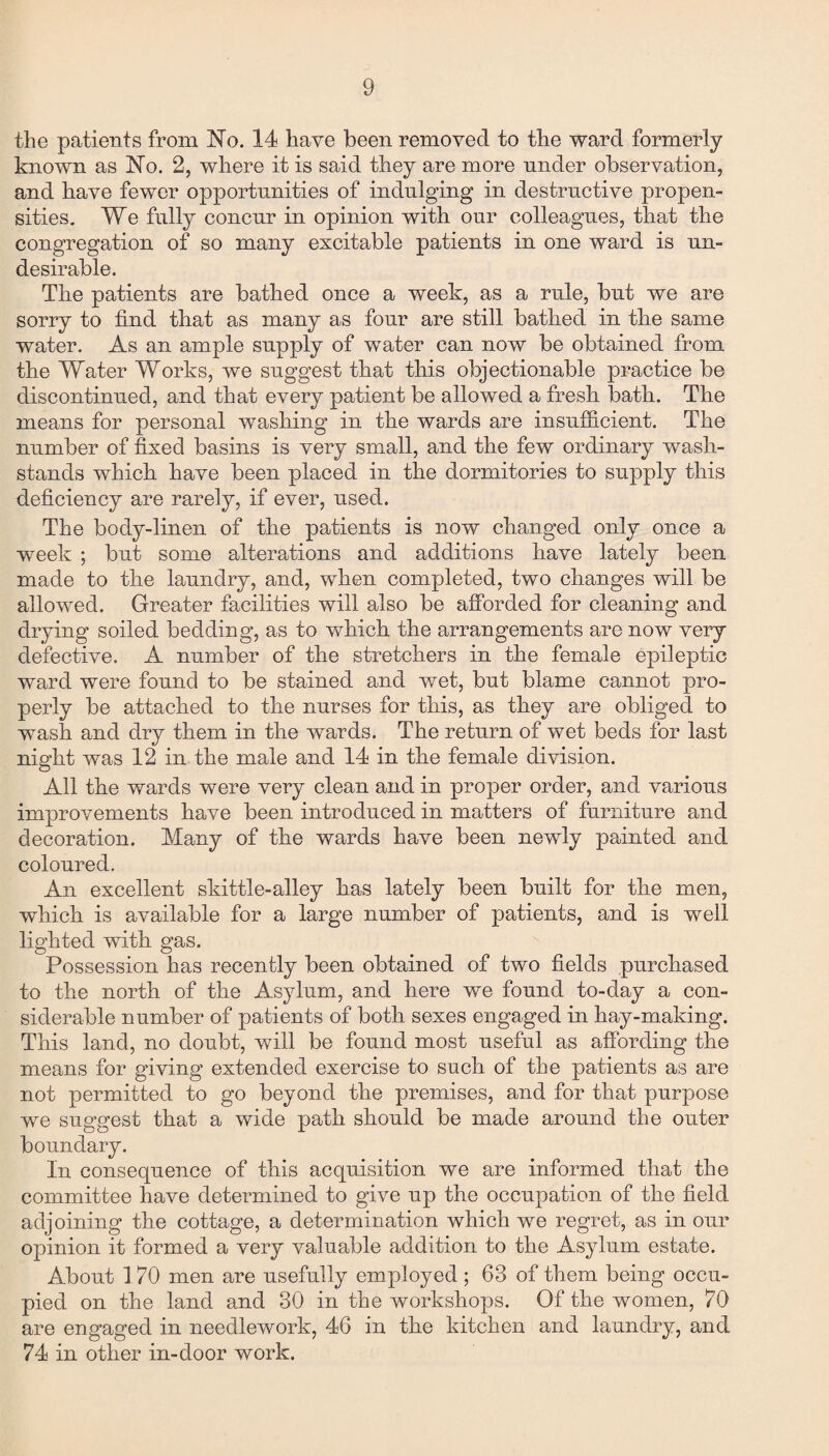 the patients from No. 14 have been removed to the ward formerly known as No. 2, where it is said they are more under observation, and have fewer opportunities of indulging in destructive propen¬ sities. We fully concur in opinion with our colleagues, that the congregation of so many excitable patients in one ward is un¬ desirable. The patients are bathed once a week, as a rule, but we are sorry to find that as many as four are still bathed in the same water. As an ample supply of water can now be obtained from the Water Works, we suggest that this objectionable practice be discontinued, and that every patient be allowed a fresh bath. The means for personal washing in the wards are insufficient. The number of fixed basins is very small, and the few ordinary wash- stands which have been placed in the dormitories to supply this deficiency are rarely, if ever, used. The body-linen of the patients is now changed only once a week ; but some alterations and additions have lately been made to the laundry, and, when completed, two changes will be allowed. Greater facilities will also be afforded for cleaning and drying soiled bedding, as to which the arrangements are now very defective. A number of the stretchers in the female epileptic ward were found to be stained and wet, but blame cannot pro¬ perly be attached to the nurses for this, as they are obliged to wash and dry them in the wards. The return of wet beds for last night was 12 in the male and 14 in the female division. All the wards were very clean and in proper order, and various improvements have been introduced in matters of furniture and decoration. Many of the wards have been newly painted and coloured. An excellent skittle-alley has lately been built for the men, which is available for a large number of patients, and is well lighted with gas. Possession has recently been obtained of two fields purchased to the north of the Asylum, and here we found to-day a con¬ siderable number of patients of both sexes engaged in hay-making. This land, no doubt, will be found most useful as affording the means for giving extended exercise to such of the patients as are not permitted to go beyond the premises, and for that purpose we suggest that a wide path should be made around the outer boundary. In consequence of this acquisition we are informed that the committee have determined to give up the occupation of the field adjoining the cottage, a determination which we regret, as in our opinion it formed a very valuable addition to the Asylum estate. About 1 70 men are usefully employed ; 63 of them being occu¬ pied on the land and 30 in the workshops. Of the women, 70 are engaged in needlework, 46 in the kitchen and laundry, and 74 in other in-door work.
