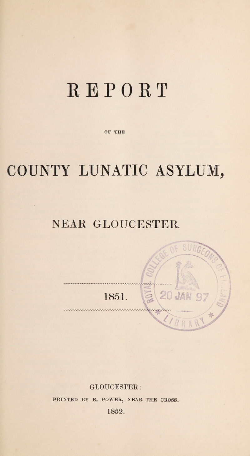 REPORT OF THE COUNTY LUNATIC ASYLUM, NEAR GLOUCESTER. GLOUCESTER: PRINTED BY E. POWER, NEAR THE CROSS. 1852.