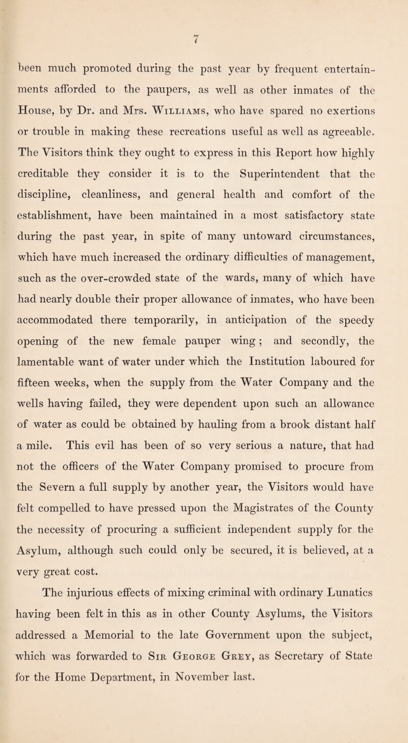 been much promoted during the past year by frequent entertain¬ ments afforded to the paupers, as well as other inmates of the House, by Dr. and Mrs. Williams, who have spared no exertions or trouble in making these recreations useful as well as agreeable. The Visitors think they ought to express in this Report how highly creditable they consider it is to the Superintendent that the discipline, cleanliness, and general health and comfort of the establishment, have been maintained in a most satisfactory state during the past year, in spite of many untoward circumstances, which have much increased the ordinary difficulties of management, such as the over-crowded state of the wards, many of which have had nearly double their proper allowance of inmates, who have been accommodated there temporarily, in anticipation of the speedy opening of the new female pauper wing; and secondly, the lamentable want of water under which the Institution laboured for fifteen weeks, when the supply from the Water Company and the wells having failed, they were dependent upon such an allowance of water as could be obtained by hauling from a brook distant half a mile. This evil has been of so very serious a nature, that had not the officers of the Water Company promised to procure from the Severn a full supply by another year, the Visitors would have felt compelled to have pressed upon the Magistrates of the County the necessity of procuring a sufficient independent supply for the Asylum, although such could only be secured, it is believed, at a very great cost. The injurious effects of mixing criminal with ordinary Lunatics having been felt in this as in other County Asylums, the Visitors addressed a Memorial to the late Government upon the subject, which was forwarded to Sir George Grey, as Secretary of State for the Home Department, in November last.