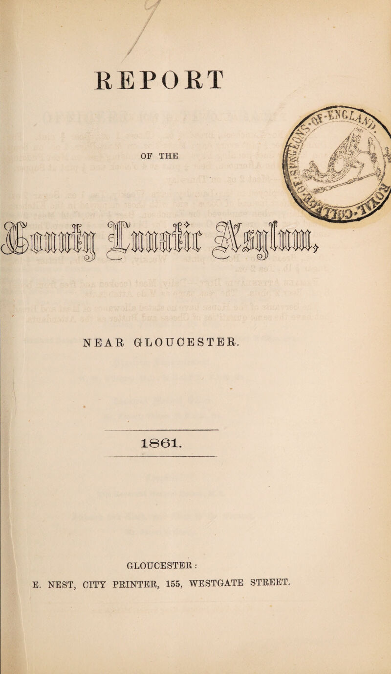 REPORT NEAR GLOUCESTER. 1061. GLOUCESTER: E. NEST, CITY PRINTER, 155, WESTGATE STREET.