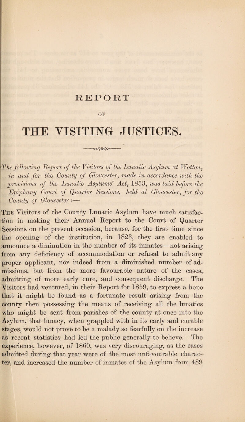 OF THE YISITING- JUSTICES- --o-O^g^Oo- The following Report of the Visitors of the Lunatic Asylum at WottonT in and for the County of Gloucester, made in accordance with the provisions of the Lunatic Asylums'1 Act, 1853, was laid before the Epiphany Court of Quarter Sessions, held at Gloucester, for the County of Gloucester:— The Visitors of tire County Lunatic Asylum have much satisfac¬ tion in making their Annual Report to the Court of Quarter Sessions on the present occasion, because, for the first time since the opening of the institution, in 1823, they are enabled to announce a diminution in the number of its inmates—not arising from any deficiency of accommodation or refusal to admit any proper applicant, nor indeed from a diminished number of ad¬ missions, but from the more favourable nature of the cases, admitting of more early cure, and consequent discharge. The Visitors had ventured, in their Report for 1859, to express a hope that it might be found as a fortunate result arising from the county then possessing the means of receiving all the lunatics who might be sent from parishes of the county at once into the Asylum, that lunacy, when grappled with in its early and curable stages, would not prove to be a malady so fearfully on the increase as recent statistics had led the public generally to believe. The experience, however, of 1860, was very discouraging, as the cases admitted during that year were of the most unfavourable charac¬ ter, and increased the number of inmates of the Asylum from 489