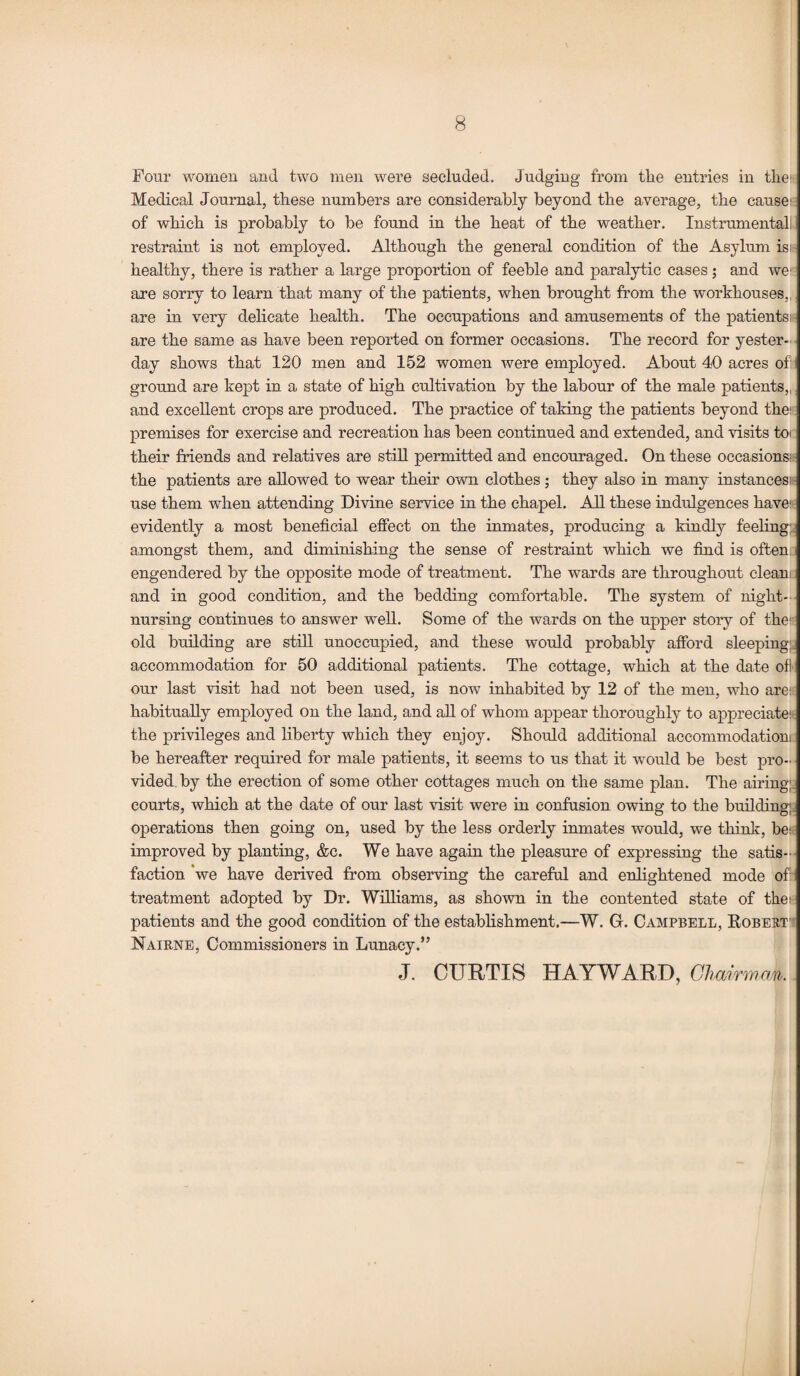 Four women and two men were secluded. Judging from the entries in the: Medical Journal, these numbers are considerably beyond the average, the cause: of which is probably to be found in the heat of the weather. Instrumental! restraint is not employed. Although the general condition of the Asylum is: healthy, there is rather a large proportion of feeble and paralytic cases; and we1 are sorry to learn that many of the patients, when brought from the workhouses,, are in very delicate health. The occupations and amusements of the patients: are the same as have been reported on former occasions. The record for yester¬ day shows that 120 men and 152 women were employed. About 40 acres of: ground are kept in a state of high cultivation by the labour of the male patients,, and excellent crops are produced. The practice of taking the patients beyond the: premises for exercise and recreation has been continued and extended, and visits toi their friends and relatives are still permitted and encouraged. On these occasions: the patients are allowed to wear their own clothes; they also in many instances: use them when attending Divine service in the chapel. All these indulgences have: evidently a most beneficial effect on the inmates, producing a kindly feeling: amongst them, and diminishing the sense of restraint which we find is often engendered by the opposite mode of treatment. The wards are throughout clean: and in good condition, and the bedding comfortable. The system of night¬ nursing continues to answer well. Some of the wards on the upper story of the:- old building are still unoccupied, and these would probably afford sleeping: accommodation for 50 additional patients. The cottage, which at the date oft our last visit had not been used, is now inhabited by 12 of the men, who are: habitually employed on the land, and all of whom appear thoroughly to appreciate:- the privileges and liberty which they enjoy. Should additional accommodation: be hereafter required for male patients, it seems to us that it wrould be best pro¬ vided by the erection of some other cottages much on the same plan. The airing; courts, which at the date of our last visit were in confusion owing to the building; operations then going on, used by the less orderly inmates would, we think, be: improved by planting, &c. We have again the pleasure of expressing the satis¬ faction we have derived from observing the careful and enlightened mode off treatment adopted by Dr. Williams, as shown in the contented state of the: patients and the good condition of the establishment.—W. G. Campbell, Bobert Nairne, Commissioners in Lunacy.” J. CURTIS HAYWARD, Chairman.