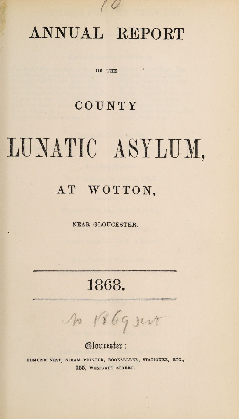 ANNUAL REPORT OP THE COUNTY LUNATIC ASYLUM, AT WOTTON, NEAR GLOUCESTER, 1868. (Slouaster: EDMUND NEST, STEAM PRINTER, BOOKSELLER, STATIONER, ETC., 155, WESTGATE STREET.