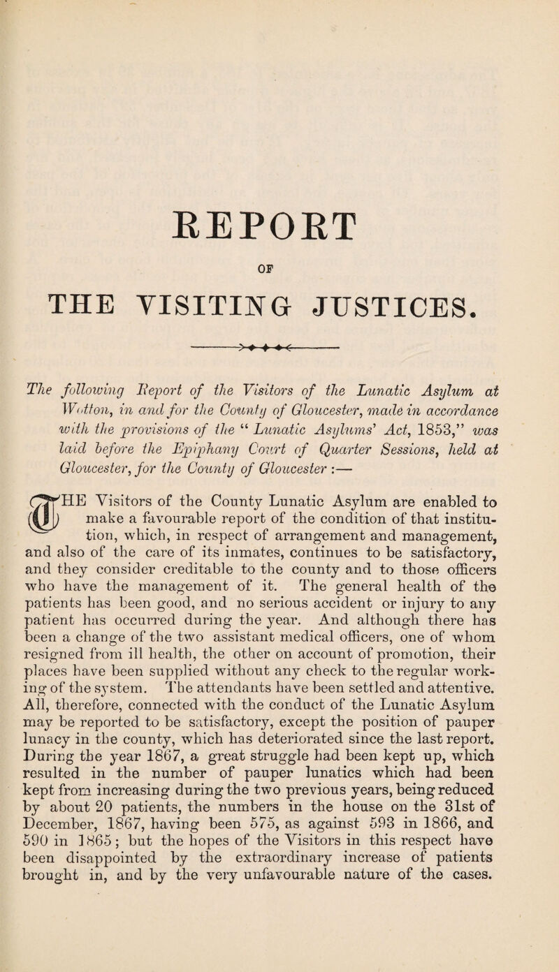 REPORT OF THE VISITING JUSTICES. -+-<——— The following Report of the Visitors of the Lunatic Asylum at Wotton, in and for the County of Gloucester, made in accordance with the provisions of the “ Lunatic Asylums' Act, 1853,” was laid before the Epiphany Court of Quarter Sessions, held at Gloucester, /or the County of Gloucester :— W 'HE Visitors of the County Lunatic Asylum are enabled to make a favourable report of the condition of that institu¬ tion, which, in respect of arrangement and management, and also of the care of its inmates, continues to be satisfactory, and they consider creditable to the county and to those officers who have the management of it. The general health of the patients has been good, and no serious accident or injury to any patient has occurred during the year. And although there has been a change of the two assistant medical officers, one of whom resigned from ill health, the other on account of promotion, their places have been supplied without any check to the regular work¬ ing of the system. The attendants have been settled and attentive. All, therefore, connected with the conduct of the Lunatic Asylum may be reported to be satisfactory, except the position of pauper lunacy in the county, which has deteriorated since the last report. During the year 1867, a great struggle had been kept up, which resulted in the number of pauper lunatics which had been kept from increasing during the two previous years, being reduced by about 20 patients, the numbers in the house on the 31st of December, 1867, having been 575, as against 593 in 1866, and 590 in 1865 ; but the hopes of the Visitors in this respect have been disappointed by the extraordinary increase of patients brought in, and by the very unfavourable nature of the cases.