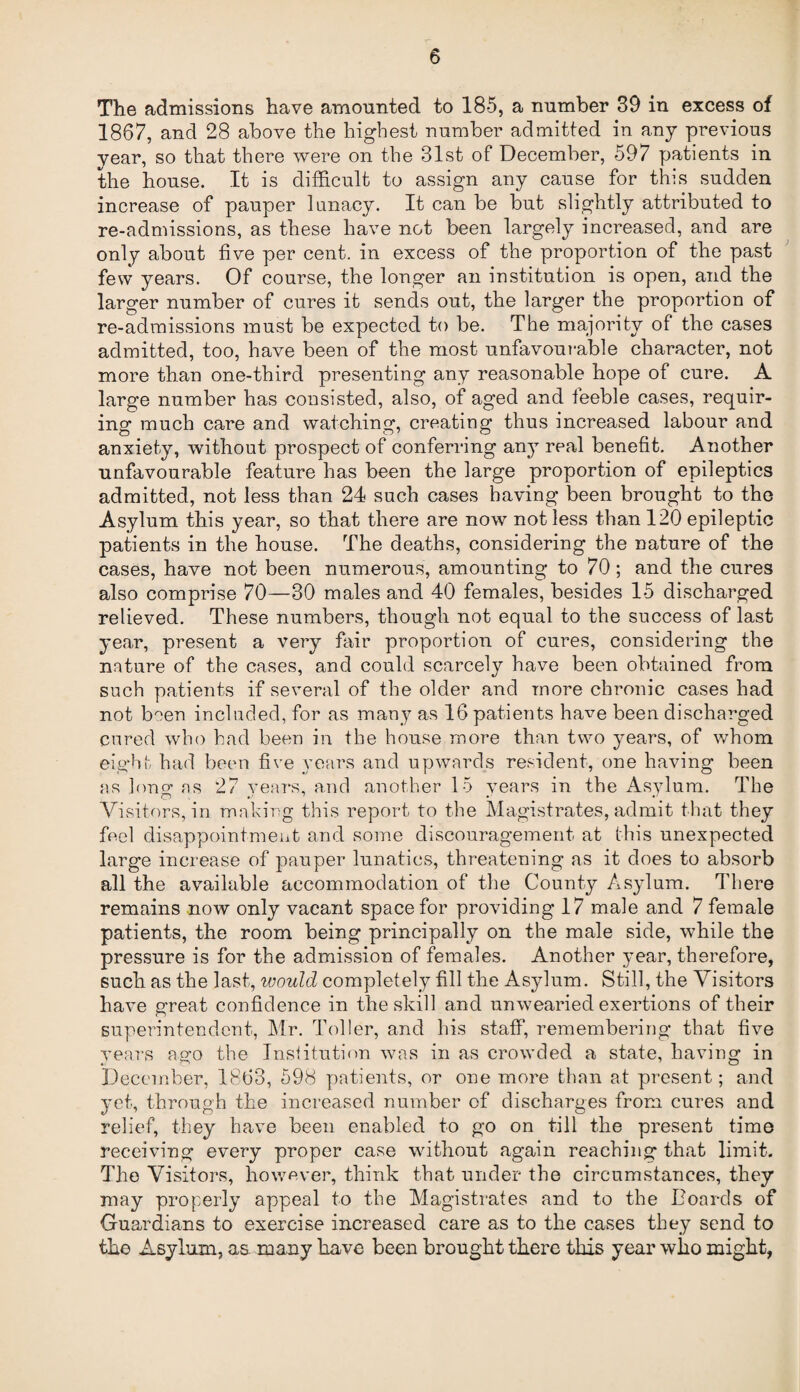 The admissions have amounted to 18-5, a number 39 in excess of 1867, and 28 above the highest number admitted in any previous year, so that there were on the 31st of December, 597 patients in the house. It is difficult to assign any cause for this sudden increase of pauper lunacy. It can be but slightly attributed to re-admissions, as these have not been largely increased, and are only about five per cent, in excess of the proportion of the past few years. Of course, the longer an institution is open, and the larger number of cures it sends out, the larger the proportion of re-admissions must be expected to be. The majority of the cases admitted, too, have been of the most unfavourable character, not more than one-third presenting any reasonable hope of cure. A large number has consisted, also, of aged and feeble cases, requir¬ ing much care and watching, creating thus increased labour and anxiety, without prospect of conferring any real benefit. Another unfavourable feature has been the large proportion of epileptics admitted, not less than 24 such cases having been brought to the Asylum this year, so that there are now not less than 120 epileptic patients in the house. The deaths, considering the nature of the cases, have not been numerous, amounting to 70 ; and the cures also comprise 70—30 males and 40 females, besides 15 discharged relieved. These numbers, though not equal to the success of last year, present a very fair proportion of cures, considering the nature of the cases, and could scarcely have been obtained from such patients if several of the older and more chronic cases had not b°en included, for as many as 16 patients have been discharged cured who had been in the house more than two years, of whom eight had been five years and upwards resident, one having been as long’ as 27 vears, and another 15 vears in the Asvlum. The Visitors, in making this report to the Magistrates, admit that they feel disappointment and some discouragement at this unexpected large increase of pauper lunatics, threatening as it does to absorb all the available accommodation of the County Asylum. There remains now only vacant space for providing 17 male and 7 female patients, the room being principally on the male side, while the pressure is for the admission of females. Another year, therefore, such as the last, would completely fill the Asylum. Still, the Visitors have great confidence in the skill and unwearied exertions of their superintendent, Mr. Toller, and his staff, remembering that five years ago the Institution was in as crowded a state, having in December, 1863, 598 patients, or one more than at present; and yet, through the increased number of discharges from cures and relief, they have been enabled to go on till the present time receiving every proper case without again reaching that limit. The Visitors, however, think that under the circumstances, they may properly appeal to the Magistrates and to the hoards of Guardians to exercise increased care as to the cases they send to the Asylum, as many have been brought there this year who might,