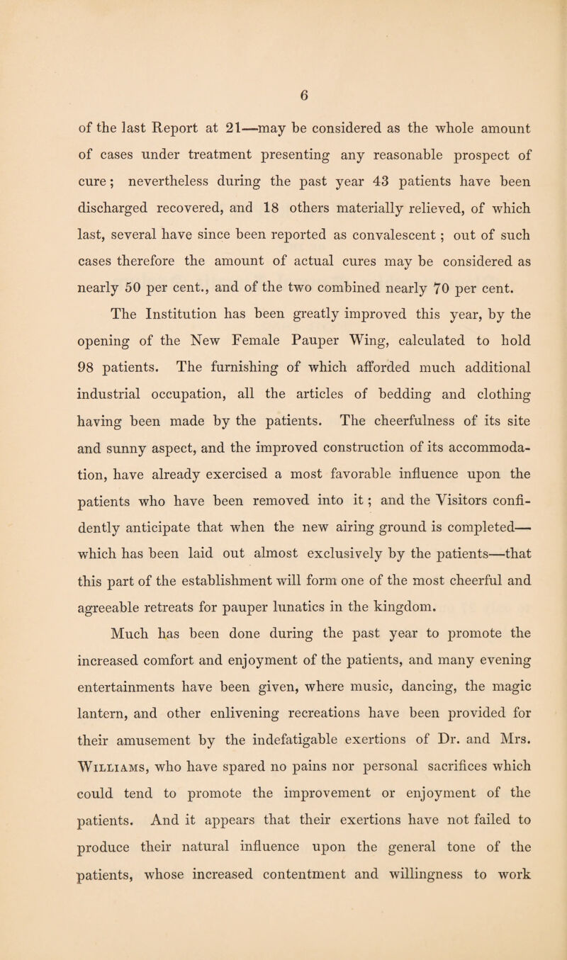 of the last Report at 21—-may be considered as the whole amount of cases under treatment presenting any reasonable prospect of cure; nevertheless during the past year 43 patients have been discharged recovered, and 18 others materially relieved, of which last, several have since been reported as convalescent; out of such cases therefore the amount of actual cures may be considered as nearly 50 per cent., and of the two combined nearly 70 per cent. The Institution has been greatly improved this year, by the opening of the New Female Pauper Wing, calculated to hold 98 patients. The furnishing of which afforded much additional industrial occupation, all the articles of bedding and clothing having been made by the patients. The cheerfulness of its site and sunny aspect, and the improved construction of its accommoda¬ tion, have already exercised a most favorable influence upon the patients who have been removed into it; and the Visitors confi¬ dently anticipate that when the new airing ground is completed— which has been laid out almost exclusively by the patients—that this part of the establishment will form one of the most cheerful and agreeable retreats for pauper lunatics in the kingdom. Much has been done during the past year to promote the increased comfort and enjoyment of the patients, and many evening entertainments have been given, where music, dancing, the magic lantern, and other enlivening recreations have been provided for their amusement by the indefatigable exertions of Dr. and Mrs. Williams, who have spared no pains nor personal sacrifices which could tend to promote the improvement or enjoyment of the patients. And it appears that their exertions have not failed to produce their natural influence upon the general tone of the patients, whose increased contentment and willingness to work