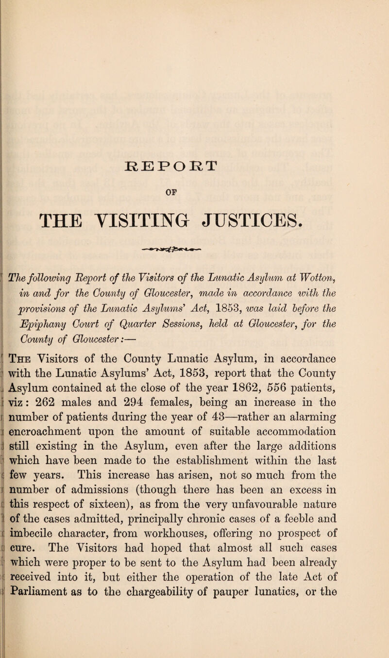 REPORT OP THE VISITING JUSTICES. t The following Report of the Visitors of the Lunatic Asylum at Wotton, in and for the County of Gloucester, made in accordance ivith the provisions of the Lunatic Asylums' Act, 1853, was laid before the Epiphany Court of Quarter Sessions, held at Gloucester, for the County of Gloucester:— ! The Visitors of the County Lunatic Asylum, in accordance with the Lunatic Asylums’ Act, 1853, report that the County Asylum contained at the close of the year 1862, 556 patients, i viz: 262 males and 294 females, being an increase in the number of patients during the year of 43—rather an alarming i encroachment upon the amount of suitable accommodation I still existing in the Asylum, even after the large additions which have been made to the establishment within the last few years. This increase has arisen, not so much from the number of admissions (though there has been an excess in t this respect of sixteen), as from the very unfavourable nature I of the cases admitted, principally chronic cases of a feeble and f imbecile character, from workhouses, offering no prospect of | cure. The Visitors had hoped that almost all such cases 1 which were proper to be sent to the Asylum had been already received into it, but either the operation of the late Act of sj Parliament as to the chargeability of pauper lunatics, or the