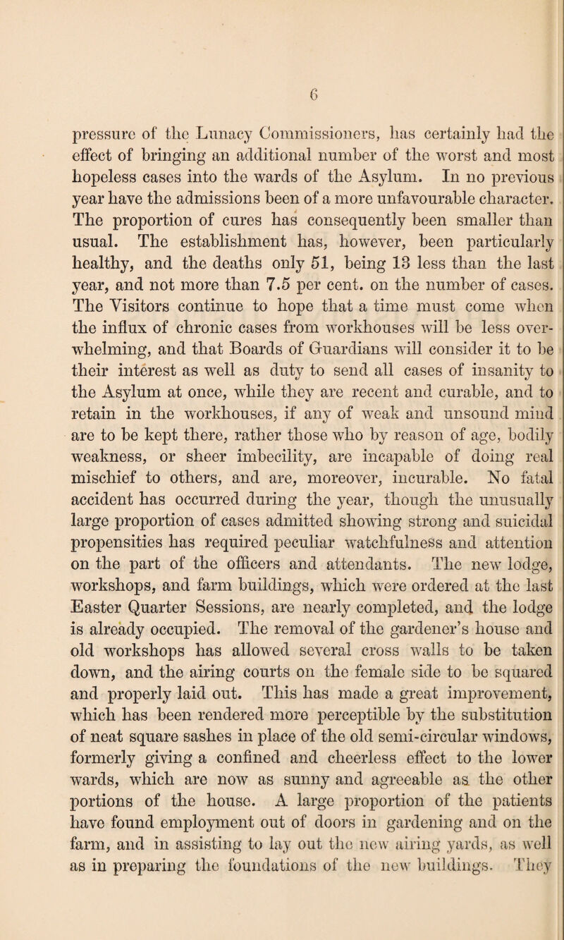 pressure of the Lunacy Commissioners, lias certainly liad the effect of bringing an additional number of the worst and most hopeless cases into the wards of the Asylum. In no previous year have the admissions been of a more unfavourable character. The proportion of cures has consequently been smaller than usual. The establishment has, however, been particularly healthy, and the deaths only 51, being IB less than the last year, and not more than 7.5 per cent, on the number of cases. The Visitors continue to hope that a time must come when the influx of chronic cases from workhouses will be less over¬ whelming, and that Boards of Guardians will consider it to be their interest as well as duty to send all cases of insanity to the Asylum at once, while they are recent and curable, and to retain in the workhouses, if any of weak and unsound mind are to be kept there, rather those who by reason of age, bodily weakness, or sheer imbecility, are incapable of doing real mischief to others, and are, moreover, incurable. No fatal accident has occurred during the year, though the unusually large proportion of cases admitted showing strong and suicidal propensities has required peculiar watchfulness and attention on the part of the officers and attendants. The new lodge, workshops, and farm buildings, which were ordered at the last Easter Quarter Sessions, are nearly completed, and the lodge is already occupied. The removal of the gardener's house and old workshops has allowed several cross walls to be taken down, and the airing courts on the female side to be squared and properly laid out. This has made a great improvement, which has been rendered more perceptible by the substitution of neat square sashes in place of the old semi-circular windows, formerly giving a confined and cheerless effect to the lower wards, which are now as sunny and agreeable aa the other portions of the house. A large proportion of the patients have found employment out of doors in gardening and on the farm, and in assisting to lay out the new airing yards, as well as in preparing the foundations of the new buildings. They