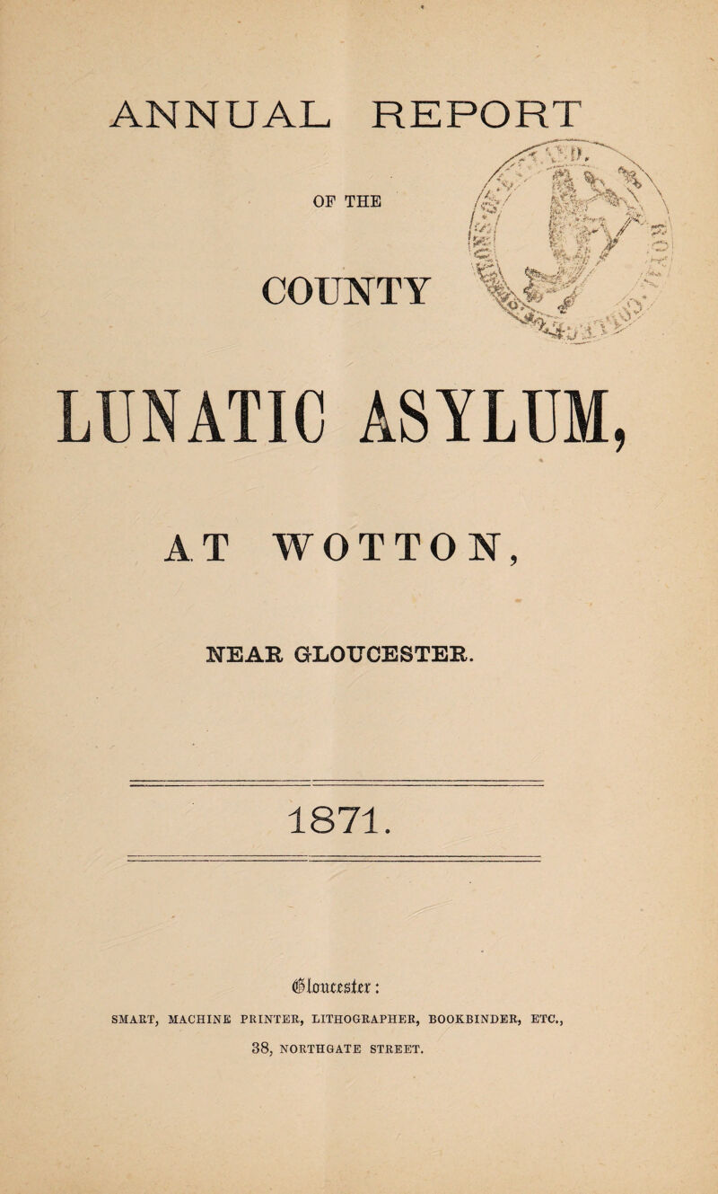 ANNUAL REPORT OF THE COUNTY LUNATIC ASYLUM, % AT WOTTON, NEAR GLOUCESTER. 1871. (feltmmhx: SMART, MACHINE PRINTER, LITHOGRAPHER, BOOKBINDER, ETC., 38, NORTHGATE STREET.