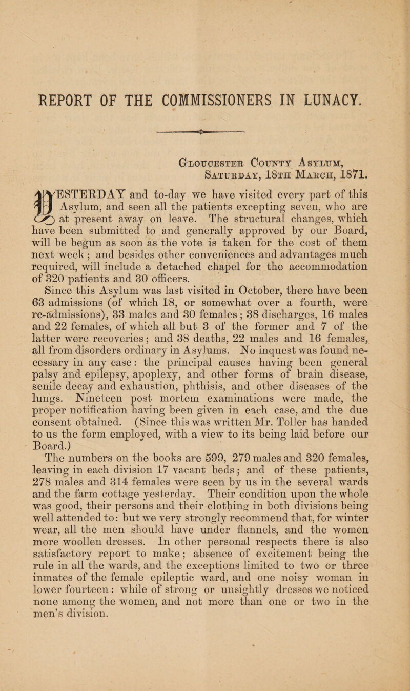 REPORT OF THE COMMISSIONERS IN LUNACY. G-loucester Ootjntt Asylum, Saturday, 18th March, 1871. 4JVESTEBT)AY and to-day we have visited every part of this Asylum, and seen all the patients excepting seven, who are CX) at present away on leave. The structural changes, which have been submitted to and generally approved by our Board, will be begun as soon as the vote is taken for the cost of them next week; and besides other conveniences and advantages much required, will include a detached chapel for the accommodation of 320 patients and 30 officers. Since this Asylum was last visited in October, there have been 63 admissions (of which 18, or somewhat over a fourth, were re-admissions), 33 males and 30 females; 38 discharges, 16 males and 22 females, of which all but 3 of the former and 7 of the latter were recoveries; and 38 deaths, 22 males and 16 females, all from disorders ordinary in Asylums. No inquest was found ne¬ cessary in any case: the principal causes having been general palsy and epilepsy, apoplexy, and other forms of brain disease, senile decay and exhaustion, phthisis, and other diseases of the lungs. Nineteen post mortem examinations were made, the proper notification having been given in each case, and the due consent obtained. (Since this was written Mr. Toller has handed to us the form employed, with a view to its being laid before our Board.) The numbers on the books are 599, 279 males and 320 females, leaving in each division 17 vacant beds; and of these patients, 278 males and 314 females were seen by us in the several wards and the farm cottage yesterday. Their condition upon the whole was good, their persons and their clothing in both divisions being well attended to: but we very strongly recommend that, for winter wear, all the men should have under flannels, and the women more woollen dresses. In other personal respects there is also satisfactory report to make; absence of excitement being the rule in all the wards, and the exceptions limited to two or three inmates of the female epileptic ward, and one noisy woman in lower fourteen: while of strong or unsightly dresses we noticed none among the women, and not more than one or two in the men’s division.