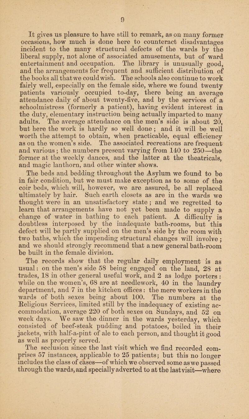 It gives us pleasure to have still to remark, as on many former occasions, how much is done here to counteract disadvantages incident to the many structural defects of the wards by the liberal supply, not alone of associated amusements, but of ward entertainment and occupation. The library is unusually good, and the arrangements for frequent and sufficient distribution of the books all that we could wish. The schools also continue to work fairly well, especially on the female side, where we found twenty patients variously occupied to-day, there being an average attendance daily of about twenty-five, and by the services of a schoolmistress (formerly a patient), having evident interest in the duty, elementary instruction being actually imparted to many adults. The average attendance on the men’s side is about 20, but here the work is hardly so well done ; and it will be well worth the attempt to obtain, when practicable, equal efficiency as on the women’s side. The associated recreations are frequent and various ; the numbers present varying from 140 to 250—the former at the weekly dances, and the latter at the theatricals, and magic lanthorn, and other winter shows. The beds and bedding throughout the Asylum we found to be in fair condition, but we must make exception as to some of the coir beds, which will, however, we are assured, be all replaced ultimately by hair. Such earth closets as are in the wards we thought were in an unsatisfactory state; and we regretted to learn that arrangements have not yet been made to supply a change of water in bathing to each patient. A difficulty is doubtless interposed by the inadequate bath-rooms, but this defect will be partly supplied on the men’s side by the room with two baths, which the impending structural changes will involve ; and we should strongly recommend that a new general bath-room be built in the female division. The records show that the regular daily employment is as usual: on the men’s side 58 being engaged on the land, 28 at trades, 18 in other general useful work, and 2 as lodge porters : while on the women’s, 68 are at needlework, 40 in the laundry department, and 7 in the kitchen offices : the mere workers in the wards of both sexes being about 100. The numbers at the Religious Services, limited still by the inadequacy of existing ac¬ commodation, average 220 of both sexes on Sundays, and 52 on week days. We saw the dinner in the wards yesterday, which consisted of beef-steak pudding and potatoes, boiled in their jackets, with half-a-pint of ale to each person, and thought it good as well as properly served. The seclusion since the last visit which we find recorded com¬ prises 57 instances, applicable to 25 patients; but this no longer includes the class of cases—of which we observed some as we passed through the wards, and specially adverted to at the last visit—where