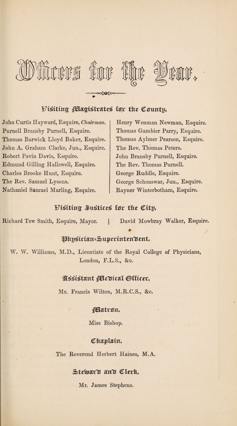 'Uiiittns fHagtstratrs fur tfte Cuuntp, John Curtis Hayward, Esquire, Chairman. Purnell Bransby Purnell, Esquire. Thomas Barwick Lloyd Baker, Esquire. John A. Graham Clarke, Jun., Esquire. Robert Pavin Davis, Esquire. Edmund Gilling Hallewell, Esquire. Charles Brooke Hunt, Esquire. The Rev. Samuel Lysons. Nathaniel Samuel Marling, Esquire. Henry Wenman Newman, Esquire. Thomas Gambier Parry, Esquire. Thomas Aylmer Pearson, Esquire. The Rev. Thomas Peters. John Bransby Purnell, Esquire. The Rev. Thomas Purnell. George Ruddle, Esquire. George Schonswar, Jun., Esquire. Rayner Winterbotham, Esquire. Ftsttuxg fur tftr Richard Tew Smith, Esquire, Mayor. | David Mowbray Walker, Esquire. • f Pftpstctutt=^uptruTtrit'tfatt W. W. Williams, M.D., Licentiate of the Royal College of Physicians, London, E.L.S., &c. fFUttuu! ©fffcrr. Mr. Francis Wilton, M.R.C.S., &c. I^latruix, Miss Bishop. CftuplatiT, The Reverend Herbert Haines, M.A. jfctcfoar'tt an“U CUrft, Mr. James Stephens.