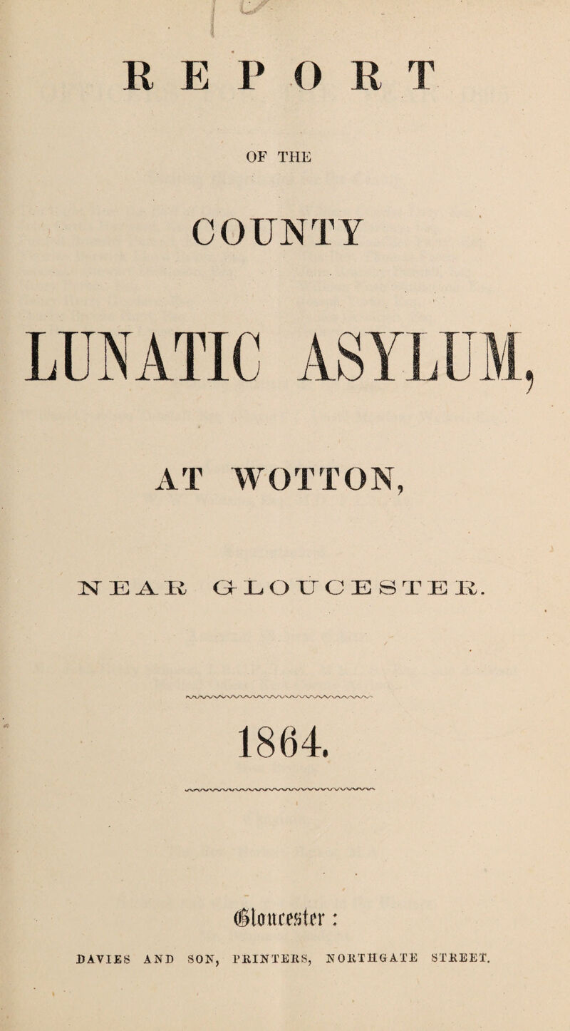 V' R E P O E T OF THE COUNTY LUNATIC ASYLUM, AT WOT TON, 1ST E A. It GLOUCESTER. 1864. dtoucester: DAVIES AND SON, PKINTERS, N OIITHG ATE STREET.