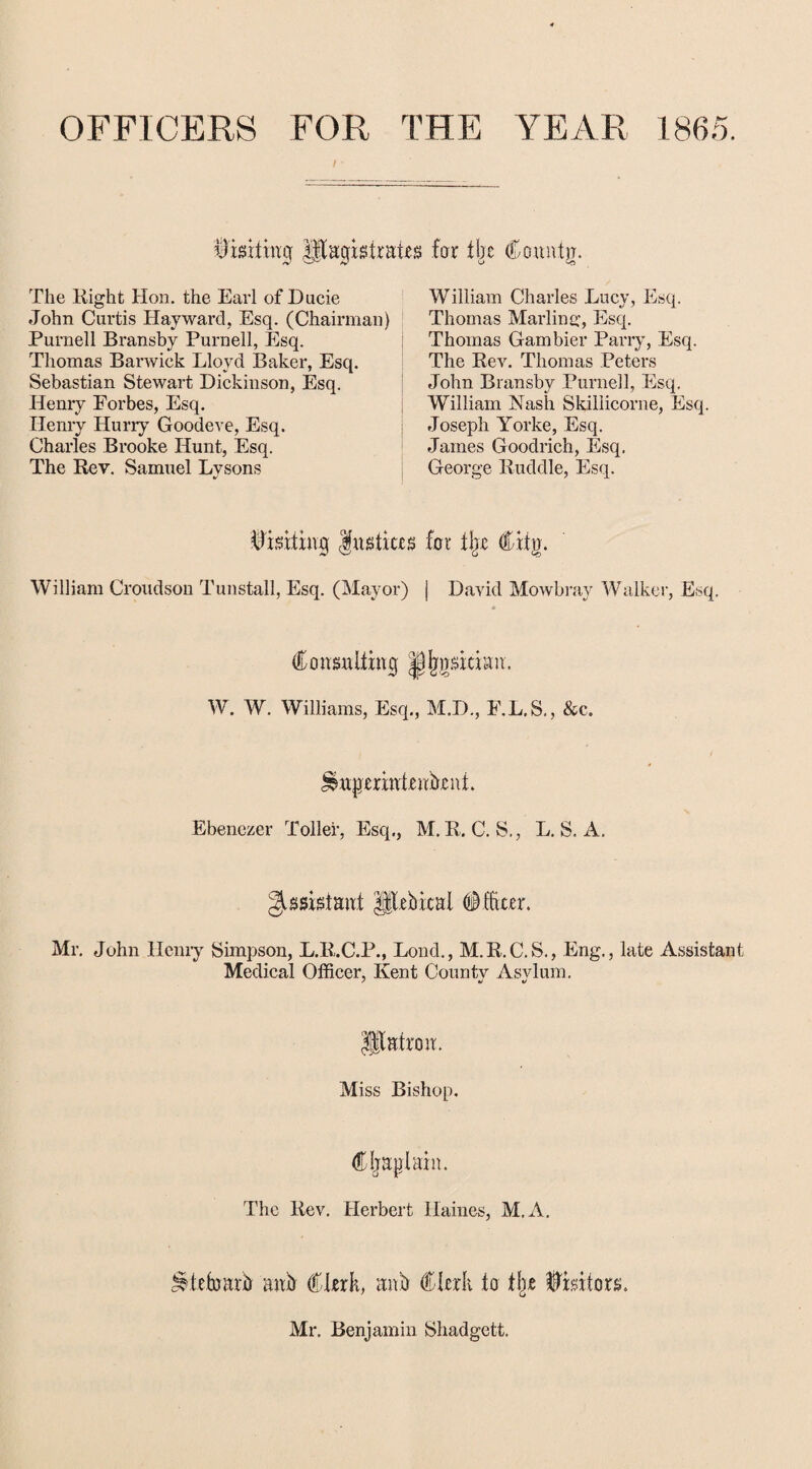 OFFICERS FOR THE / YEAR 1865. Visiting Magistrates for tbe Countg. The Right Hon. the Earl of Ducie John Curtis Hayward, Esq. (Chairman) Purnell Bransby Purnell, Esq. Thomas Barwiek Lloyd Baker, Esq. Sebastian Stewart Dickinson, Esq. Henry Forbes, Esq. Henry Hurry Goodeve, Esq. Charles Brooke Hunt, Esq. The Rev. Samuel Lysons William Charles Lucy, Esq. Thomas Marling, Esq. Thomas Gam bier Parry, Esq, The Rev. Thomas Peters John Bransby Purnell, Esq. William Nash Skillicorne, Esq. Joseph Yorke, Esq. James Goodrich, Esq. George Ruddle, Esq. Visiting frt8tic.es for % Cilp. William Croudson Tunstall, Esq. (Mayor) j David Mowbray Walker, Esq. Consulting Jjjygsitiatr. W. W. Williams, Esq., M.D., E.L.S., &c. ^uperintrnbeni. Ebenczer Toller, Esq., M. R. C. S., L. S. A. Assistant Mebical Officer. Mr. John Henry Simpson, L.R.C.P., Lond., M.R.C.S., Eng., late Assistant Medical Officer, Kent County Asvlum. Matron. Miss Bishop. Cljapiain. The Rev. Herbert Haines, M.A. ^.trfoarb anb Clerk, anb Clerk to % Visitors. Mr. Benjamin Shadgett.