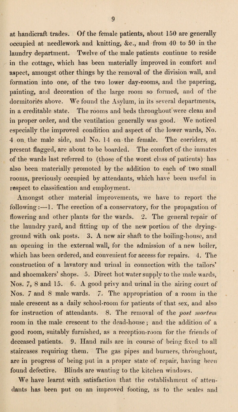 at handicraft trades. Of the female patients, about 150 are generally occupied at needlework and knitting, &c., and from 40 to 50 in the laundry department. Twelve of the male patients continue to reside in the cottage, which has been materially improved in comfort and aspect, amongst other things by the removal of the division wall, and formation into one, of the two lower day-rooms, and the papering, painting, and decoration of the large room so formed, and of the dormitories above. We found the Asylum, in its several departments, in a creditable state. The rooms and beds throughout were clean and in proper order, and the ventilation generally was good. We noticed especially the improved condition and aspect of the lower wards, No. 4 on the male side, and No. 14 on the female. The corriders, at present flagged, are about to be boarded. The comfort of the inmates of the wards last referred to (those of the worst class of patients) has also been materially promoted by the addition to each of two small rooms, previously occupied by attendants, which have been useful in respect to classification and employment. Amongst other material improvements, we have to report the following:—1. The erection of a conservatory, for the propagation of flowering and other plants for the wards. 2. The general repair of the laundry yard, and fitting up of the new portion of the drying- ground with oak posts. 3. A new air shaft to the boiling-house, and an opening in the external wall, for the admission of a new boiler, which has been ordered, and convenient for access for repairs. 4. The construction of a lavatory and urinal in connection with the tailors’ and shoemakers’ shops. 5. Direct hot water supply to the male wards, Nos. 7, 8 and 15. 6. A good privy and urinal in the airing court of Nos. 7 and 8 male wards. 7. The appropriation of a room in the male crescent as a daily school-room for patients of that sex, and also for instruction of attendants. 8. The removal of the post mortem room in the male crescent to the dead-house; and the addition of a good room, suitably furnished, as a reception-room for the friends of deceased patients. 9. Hand rails are in course of being fixed to all staircases requiring them. The gas pipes and burners, throughout, are in progress of being put in a proper state of repair, having been found defective. Blinds are wanting to the kitchen windows. We have learnt with satisfaction that the establishment of atten¬ dants has been put on an improved footing, as to the scales and