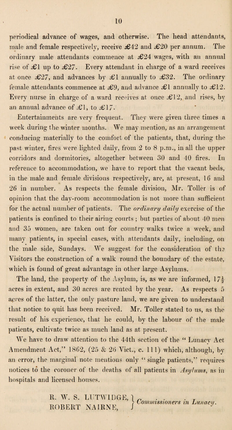 periodical advance of wages, and otherwise. The head attendants, male and female respectively, receive £42 and <£20 per annum. The ordinary male attendants commence at .£24 wages, with an annual rise of £1 up to £2/. Every attendant in charge of a ward receives at once £27, and advances by £1 annually to £32. The ordinary female attendants commence at £9, and advance £1 annually to <£12. Every nurse in charge of a ward receives at once <£12, and rises, by an annual advance of £\, to £17. Entertainments are very frequent. They were given three times a week during the winter months. We may mention, as an arrangement conducing materially to the comfort of the patients, that, during the past winter, fires were lighted daily, from 2 to 8 p.m., in all the upper corridors and dormitories, altogether between 30 and 40 fires. In reference to accommodation, we have to report that the vacant beds, in the male and female divisions respectively, are, at present, 1G and 26 in number. As respects the female division, Mr. Toller is of opinion that the day-room accommodation is not more than sufficient for the actual number of patients. The ordinary daily exercise of the patients is confined to their airing courts ; but parties of about 40 men and 35 women, are taken out for country walks twice a week, and many patients, in special cases, with attendants daily, including, on the male side, Sundays. We suggest for the consideration of the Visitors the construction of a walk round the boundarv of the estate, which is found of great advantage in other large Asylums. The land, the property of the Asylum, is, as we are informed, 17\ acres in extent, and 30 acres are rented by the year. As respects 5 acres of the latter, the only pasture land, we are given to understand that notice to quit has been received. Mr. Toller stated to us, as the result of his experience, that he could, by the labour of the male patients, cultivate twice as much land as at present. We have to draw attention to the 44th section of the “ Lunacv Act Amendment Act,” 1862, (25 & 26 Viet., c. Ill) which, although, by an error, the marginal note mentions only “ single patients,” requires notices to the coroner of the deaths of all patients in Asylums, as in hospitals and licensed houses. R. W. S. ROBERT LUTWIDGE, \ NAIRNE, 1 Commissioners in Lunacy.