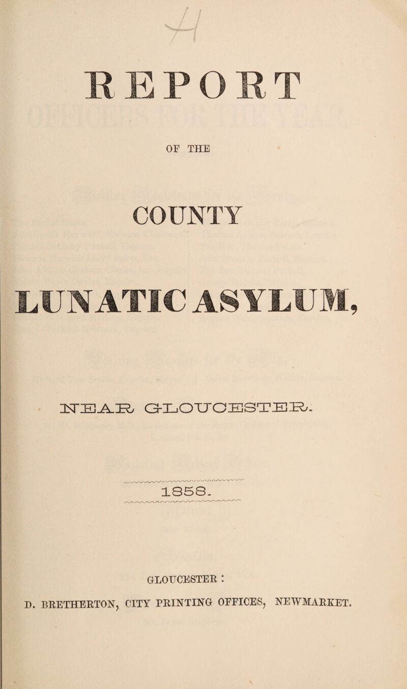 REPORT OF THE COUNTY LUNATIC ASYLUM, £TIE3_iL:R, G-LOUGESTER/. 1858. GLOUCESTER *. D. BRETHERTONj CITY PRINTING OFFICES^ NEWMARKET.