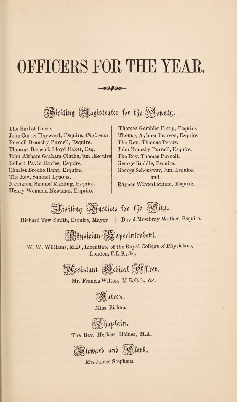 OFFICERS FOR THE YEAR. *009* ]W tfjjt fSWttfg, The Earl of Ducie. John Curtis Hayward, Esquire, Chairman. Purnell Bransby Purnell, Esquire, Thomas Barwick Lloyd Baker, Esq. John Altham Graham Clarke, jun ,Esquire Robert Pavin Davies, Esquire. Charles Brooke Hunt, Esquire, The Rev. Samuel Lysons. Nathaniel Samuel Marling, Esquire. Henry Wen man Newman, Esquire. Thomas Gambier Parry, Esquire. Thomas Aylmer Pearson, Esquire. The Rev. Thomas Peters. John Bransby Purnell, Esquire. The Rev. Thomas Purnell. George Ruddle, Esquire. George Schonswar, J un. Esquire, and Rayner Winteibotham, Esquire. Richard Tew Smith, Esquire, Mayor J David Mowbray Walker, Esquire. W. W. Williams, M.D., Licentiate of the Royal College of Physicians, London, F.L.S., &c. Mr. Francis Wilton, M.R.C.S., &c. Miss Bishop. The Rev. Herbert Haines, M.A. Mr. James Stephens.