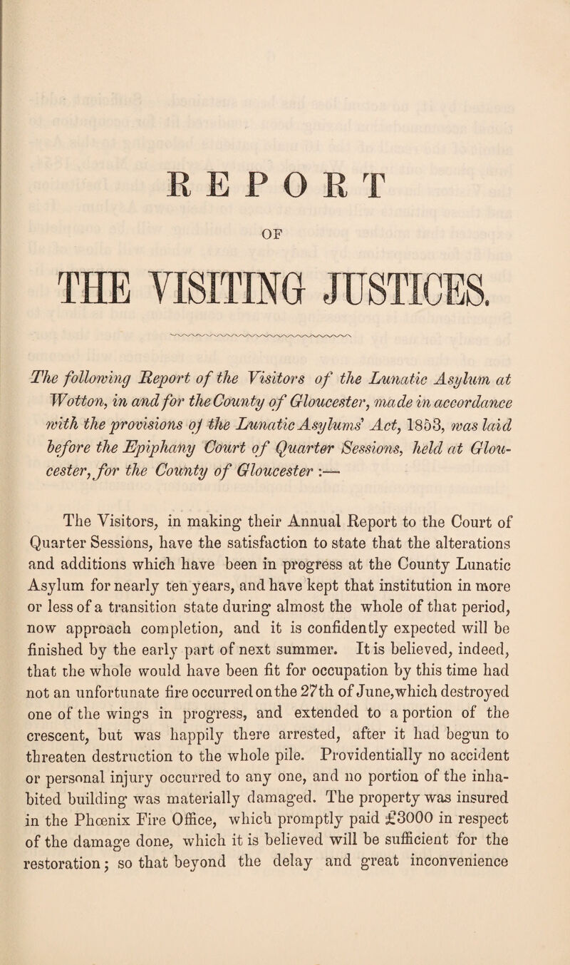 OE THE VISITING JUSTICES. The following Report of the Visitors of the Lunatic Asylum at Wotton, in and for the County of Gloucester, made in accordance with the provisions oj the Lunatic Asylums' Act, 1853, was laid before the Epiphany Court of Quarter Sessions, held at Glou¬ cester, for the County of Gloucester :— The Visitors, in making their Annual .Report to the Court of Quarter Sessions, have the satisfaction to state that the alterations and additions which have been in progress at the County Lunatic Asylum for nearly ten years, and have kept that institution in more or less of a transition state during almost the whole of that period, now approach completion, and it is confidently expected will be finished by the early part of next summer. It is believed, indeed, that the whole would have been fit for occupation by this time had not an unfortunate fire occurred on the 27th of June, which destroyed one of the wings in progress, and extended to a portion of the crescent, but was happily there arrested, after it had begun to threaten destruction to the whole pile. Providentially no accident or personal injury occurred to any one, and no portion of the inha¬ bited building was materially damaged. The property was insured in the Phoenix Fire Office, which promptly paid £3000 in respect of the damage done, which it is believed will be sufficient for the restoration; so that beyond the delay and great inconvenience