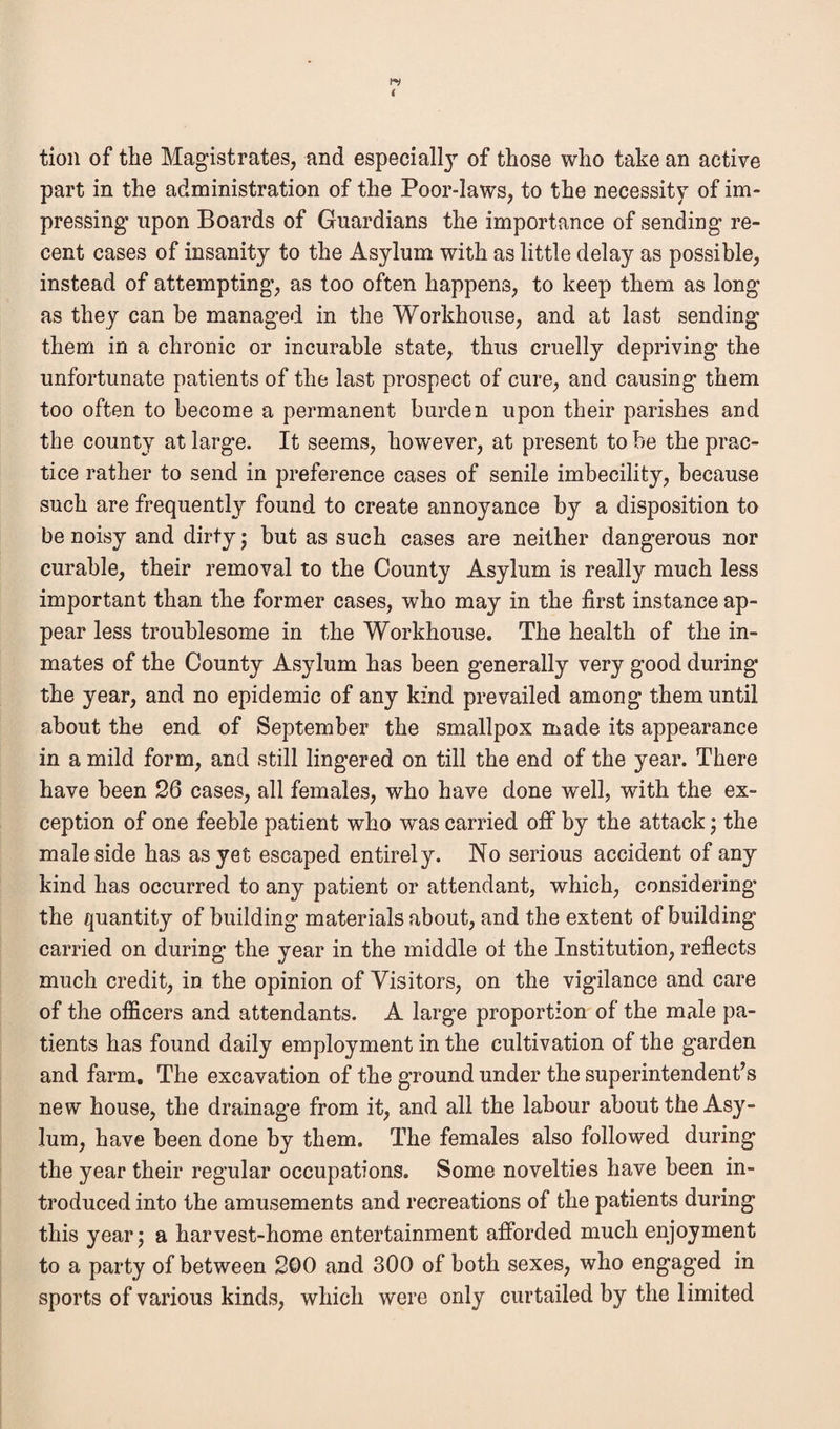 tion of the Magistrates, and especiallj- of those who take an active part in the administration of the Poor-laws, to the necessity of im¬ pressing upon Boards of Guardians the importance of sending re¬ cent cases of insanity to the Asylum with as little delay as possible, instead of attempting, as too often happens, to keep them as long as they can be managed in the Workhouse, and at last sending them in a chronic or incurable state, thus cruelly depriving the unfortunate patients of the last prospect of cure, and causing them too often to become a permanent burden upon their parishes and the county at large. It seems, however, at present to be the prac¬ tice rather to send in preference cases of senile imbecility, because such are frequently found to create annoyance by a disposition to be noisy and dirty; but as such cases are neither dangerous nor curable, their removal to the County Asylum is really much less important than the former cases, who may in the first instance ap¬ pear less troublesome in the Workhouse. The health of the in¬ mates of the County Asylum has been generally very good during the year, and no epidemic of any kind prevailed among them until about the end of September the smallpox made its appearance in a mild form, and still lingered on till the end of the year. There have been 26 cases, all females, who have done well, with the ex¬ ception of one feeble patient who was carried off by the attack; the male side has as yet escaped entirely. No serious accident of any kind has occurred to any patient or attendant, which, considering the quantity of building materials about, and the extent of building carried on during’ the year in the middle ol the Institution, reflects much credit, in the opinion of Visitors, on the vigilance and care of the officers and attendants. A large proportion of the male pa¬ tients has found daily employment in the cultivation of the garden and farm. The excavation of the ground under the superintendent’s new house, the drainage from it, and all the labour about the Asy¬ lum, have been done by them. The females also followed during the year their regular occupations. Some novelties have been in¬ troduced into the amusements and recreations of the patients during this year; a harvest-home entertainment afforded much enjoyment to a party of between 200 and 300 of both sexes, who engaged in sports of various kinds, which were only curtailed by the limited