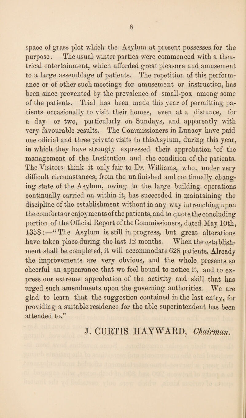 space of grass plot which, the Asylum at present possesses for the purpose. The usual winter parties w^ere commenced wdth a thea¬ trical entertainment, which afforded great pleasure and amusement to a large assemblage of patients. The repetition of this perform¬ ance or of other such meetings for amusement or instruction, has been since prevented by the prevalence of small-pox among some of the patients. Trial has been made this year of permitting pa¬ tients occasionally to visit their homes, even at a distance, for a day or two, particularly on Sundays, and apparently with very favourable results. The Commissioners in Lunacy have paid one official and three private visits to thisAsylum, during this year, in which they have strongly expressed their approbation ;of the management of the Institution and the condition of the patients. The Visitors think it only fair to Dr. Williams, who. under very difficult circumstances, from the unfinished and continually chang¬ ing state of the Asylum, owing to the large building operations continually carried on wdthin it, has succeeded in maintaining the discipline of the establishment without in any wray intrenching upon the comforts or enjoyments of the patients, and to quote the concluding portion of the Official Report of the Commissioners, dated May 10th, 1358 :—“ The Asylum is still in progress, but great alterations have taken place during the last 12 months. When the establish¬ ment shall be completed, it will accommodate 628 patients. Already the improvements are very obvious, and the whole presents so cheerful an appearance that we feel bound to notice it, and to ex¬ press our extreme approbation of the activity and skill that has urged such amendments upon the governing authorities. We are glad to learn that the suggestion contained in the last entiy, for providing a suitable residence for the able superintendent has been attended to.” J. CURTIS HAYWARD, Chairman.