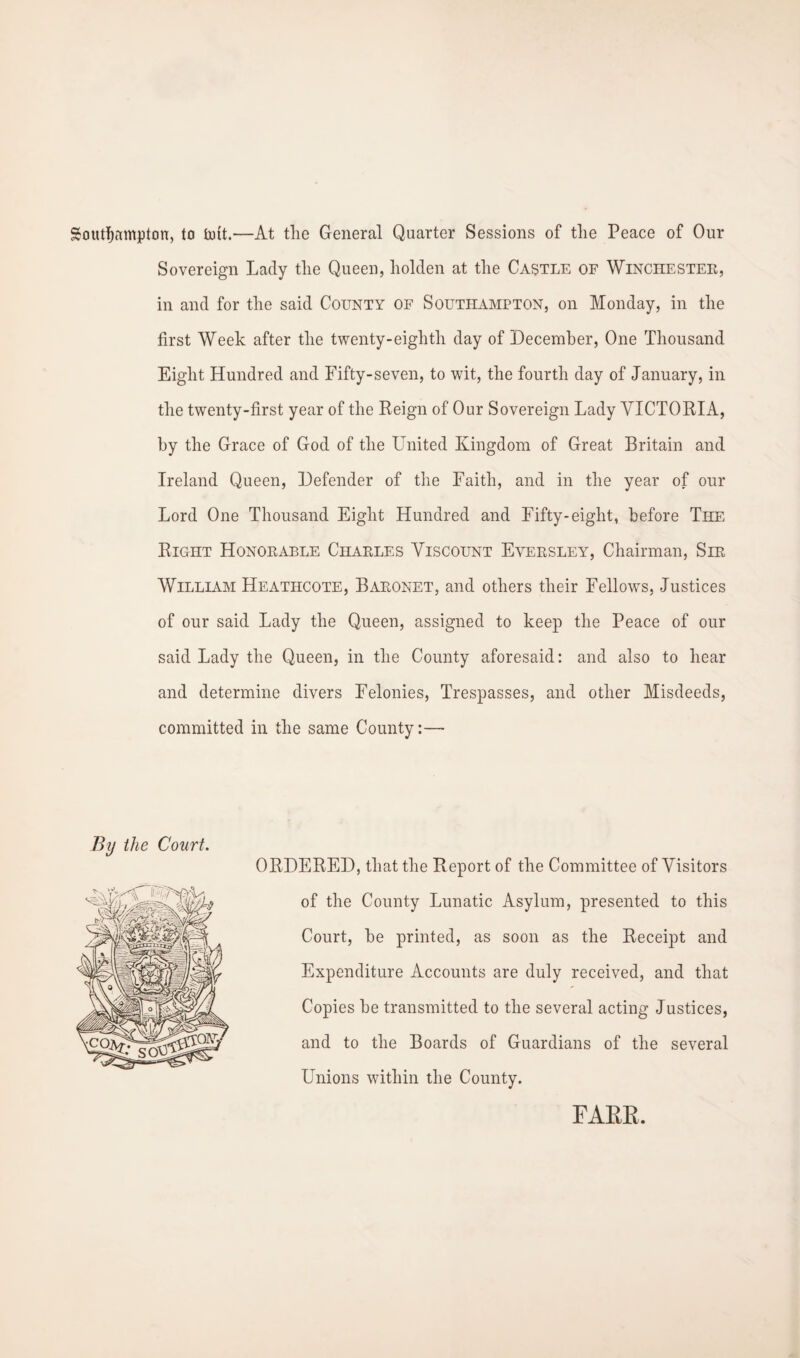 Southampton, to Put.—At the General Quarter Sessions of tlie Peace of Our Sovereign Lady the Queen, holden at the Castle of Winchester, in and for the said County of Southampton, on Monday, in the first Week after the twenty-eighth day of December, One Thousand Eight Hundred and Fifty-seven, to wit, the fourth day of January, in the twenty-first year of the Reign of Our Sovereign Lady VICTORIA, by the Grace of God of the United Kingdom of Great Britain and Ireland Queen, Defender of the Faith, and in the year of our Lord One Thousand Eight Hundred and Fifty-eight, before The Right Honorable Charles Viscount Eyersley, Chairman, Sir William Heathcote, Baronet, and others their Fellows, Justices of our said Lady the Queen, assigned to keep the Peace of our said Lady the Queen, in the County aforesaid: and also to hear and determine divers Felonies, Trespasses, and other Misdeeds, committed in the same County:— By the Court. ORDERED, that the R eport of the Committee of Visitors of the County Lunatic Asylum, presented to this Court, be printed, as soon as the Receipt and Expenditure Accounts are duly received, and that Copies be transmitted to the several acting Justices, and to the Boards of Guardians of the several Unions within the County. FARR.