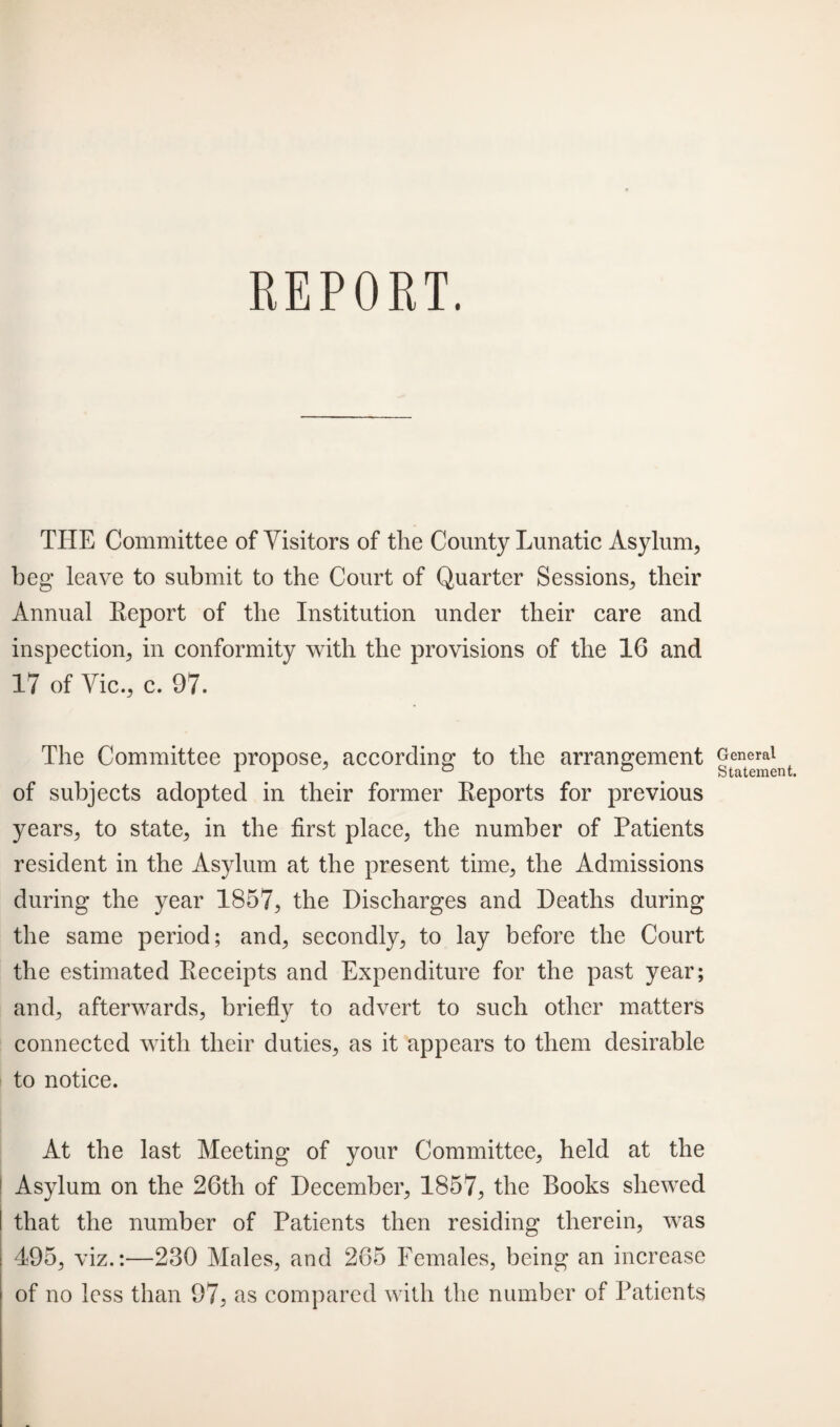 REPORT. THE Committee of Visitors of the County Lunatic Asylum, beg leave to submit to the Court of Quarter Sessions, their Annual Report of the Institution under their care and inspection, in conformity with the provisions of the 16 and 17 of Vic., c. 97. The Committee propose, according to the arrangement of subjects adopted in their former Reports for previous years, to state, in the first place, the number of Patients resident in the Asylum at the present time, the Admissions during the year 1857, the Discharges and Deaths during the same period; and, secondly, to lay before the Court the estimated Receipts and Expenditure for the past year; and, afterwards, briefly to advert to such other matters connected with their duties, as it appears to them desirable to notice. At the last Meeting of your Committee, held at the Asylum on the 26th of December, 1857, the Books shewed that the number of Patients then residing therein, was 495, viz.:—230 Males, and 265 Females, being an increase of no less than 97, as compared with the number of Patients General Statement.