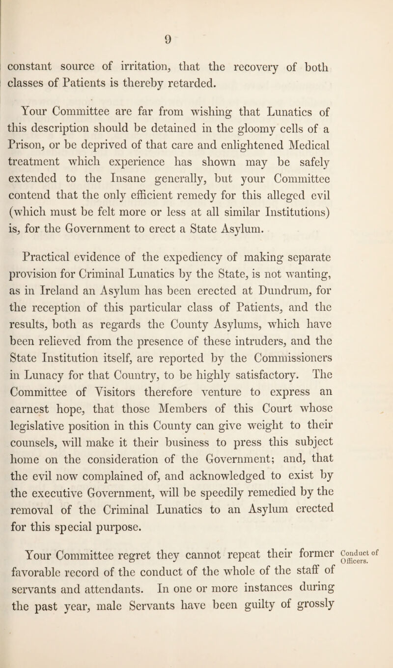 constant source of irritation, that the recovery of both classes of Patients is thereby retarded. Your Committee are far from wishing that Lunatics of this description should be detained in the gloomy cells of a Prison, or be deprived of that care and enlightened Medical treatment which experience has shown may be safely extended to the Insane generally, but your Committee contend that the only efficient remedy for this alleged evil (which must be felt more or less at all similar Institutions) is, for the Government to erect a State Asylum. Practical evidence of the expediency of making separate provision for Criminal Lunatics by the State, is not wanting, as in Ireland an Asylum has been erected at Dundrum, for the reception of this particular class of Patients, and the results, both as regards the County Asylums, which have been relieved from the presence of these intruders, and the State Institution itself, are reported by the Commissioners in Lunacy for that Country, to be highly satisfactory. The Committee of Visitors therefore venture to express an earnest hope, that those Members of this Court whose legislative position in this County can give weight to their counsels, will make it their business to press this subject home on the consideration of the Government; and, that the evil now complained of, and acknowledged to exist by the executive Government, will be speedily remedied by the removal of the Criminal Lunatics to an Asylum erected for this special purpose. Your Committee regret they cannot repeat their former favorable record of the conduct of the whole of the staff of servants and attendants. In one or more instances during the past year, male Servants have been guilty of grossly Conduct of Officers.