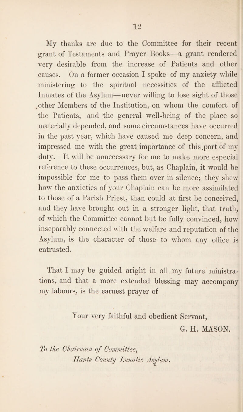 My thanks are clue to the Committee for their recent grant of Testaments and Prayer Books—a grant rendered very desirable from the increase of Patients and other causes. On a former occasion I spoke of my anxiety while ministering to the spiritual necessities of the afflicted Inmates of the Asylum—never willing to lose sight of those ^other Members of the Institution, on whom the comfort of the Patients, and the general well-being of the place so materially depended, and some circumstances have occurred in the past year, which have caused me deep concern, and impressed me with the great importance of this.part of my duty. It will be unnecessary for me to make more especial reference to these occurrences, but, as Chaplain, it would be impossible for me to pass them over in silence; they shew how the anxieties of your Chaplain can be more assimilated to those of a Parish Priest, than could at first be conceived, and they have brought out in a stronger light, that truth, of which the Committee cannot but be fully convinced, how inseparably connected with the welfare and reputation of the Asylum, is the character of those to whom any office is entrusted. That I may be guided aright in all my future ministra¬ tions, and that a more extended blessing may accompany my labours, is the earnest prayer of Your very faithful and obedient Servant, G. H. MASON. To the Chairman of Committee, Hants County Lunatic Asylum.