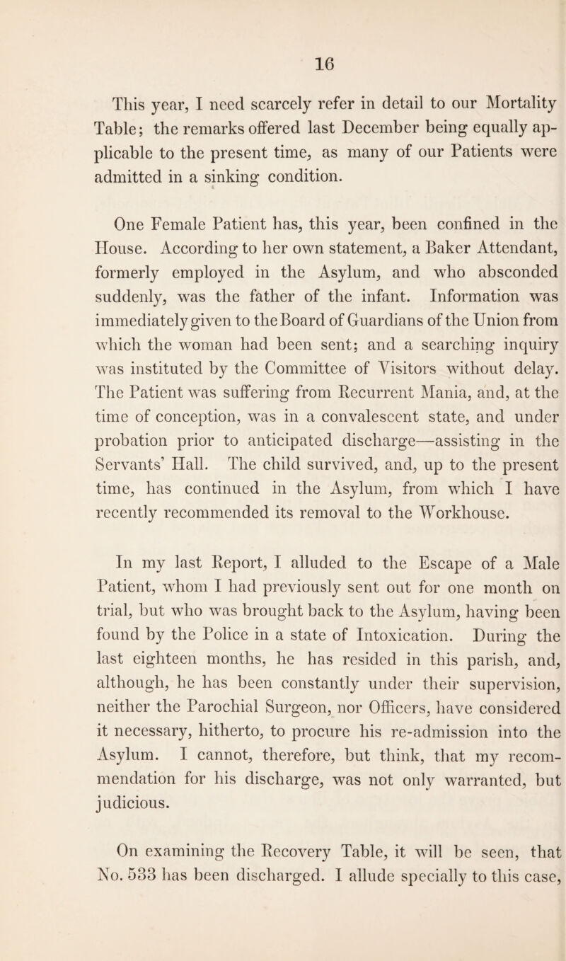This year, I need scarcely refer in detail to our Mortality Table; the remarks offered last December being equally ap¬ plicable to the present time, as many of our Patients were admitted in a sinking condition. One Female Patient has, this year, been confined in the House. According to her own statement, a Baker Attendant, formerly employed in the Asylum, and who absconded suddenly, was the father of the infant. Information was immediately given to the Board of Guardians of the Union from which the woman had been sent; and a searching inquiry was instituted by the Committee of Visitors without delay. The Patient was suffering from Recurrent Mania, and, at the time of conception, was in a convalescent state, and under probation prior to anticipated discharge—assisting in the Servants’ Hall. The child survived, and, up to the present time, has continued in the Asylum, from which I have recently recommended its removal to the Workhouse. In my last Report, I alluded to the Escape of a Male Patient, whom I had previously sent out for one month on trial, but who was brought back to the Asylum, having been found by the Police in a state of Intoxication. During the last eighteen months, he has resided in this parish, and, although, he has been constantly under their supervision, neither the Parochial Surgeon, nor Officers, have considered it necessary, hitherto, to procure his re-admission into the Asylum. I cannot, therefore, but think, that my recom¬ mendation for his discharge, was not only warranted, but judicious. On examining the Recovery Table, it will be seen, that No. 533 has been discharged. I allude specially to this case,