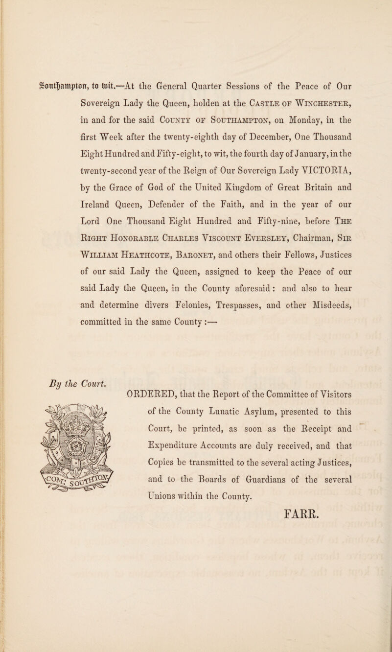 Southampton, to fcott.—At tlie General Quarter Sessions of the Peace of Our Sovereign Lady the Queen, holden at the Castle of Winchester, in and for the said County of Southampton, on Monday, in the first Week after the twenty-eighth day of December, One Thousand Eight Hundred and Fifty-eight, to wit, the fourth day of January, in the twenty-second year of the Beign of Our Sovereign Lady VICTORIA, by the Grace of God of the United Kingdom of Great Britain and Ireland Queen, Defender of the Faith, and in the year of our Lord One Thousand Eight Hundred and Fifty-nine, before The Right LIonorable Charles Viscount Eversley, Chairman, Sir William Heatiicote, Baronet, and others their Fellows, Justices of our said Lady the Queen, assigned to keep the Peace of our said Lady the Queen, in the County aforesaid: and also to hear and determine divers Felonies, Trespasses, and other Misdeeds, committed in the same County :— By the Court. ORDERED, that the Report of the Committee of Visitors of the County Lunatic Asylum, presented to this Court, be printed, as soon as the Receipt and Expenditure Accounts are duly received, and that Copies be transmitted to the several acting Justices, and to the Boards of Guardians of the several Unions within the County. FARE.