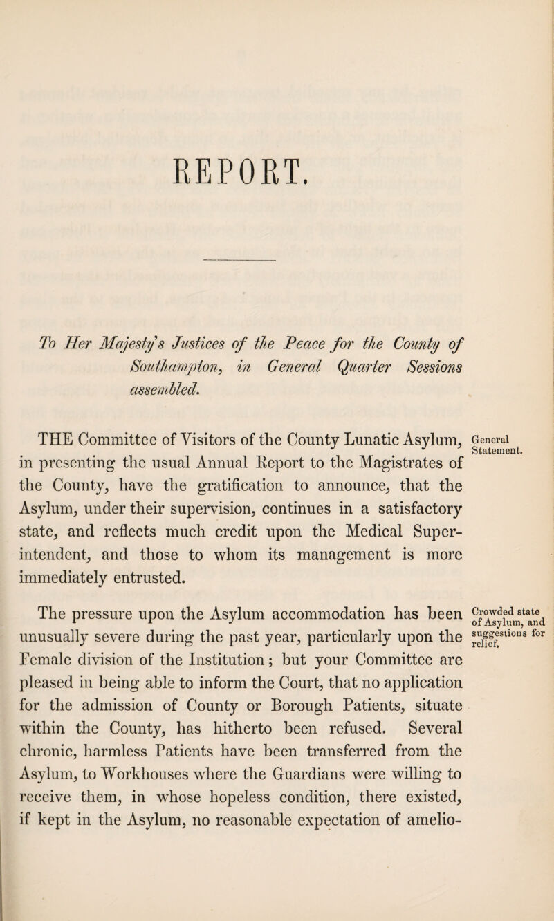 To Tier Majesty’s Justices of the Peace for the County of Southampton, in General Quarter Sessions assembled. THE Committee of Visitors of the County Lunatic Asylum, in presenting the usual Annual Keport to the Magistrates of the County, have the gratification to announce, that the Asylum, under their supervision, continues in a satisfactory state, and reflects much credit upon the Medical Super¬ intendent, and those to whom its management is more immediately entrusted. The pressure upon the Asylum accommodation has been unusually severe during the past year, particularly upon the Female division of the Institution; but your Committee are pleased in being able to inform the Court, that no application for the admission of County or Borough Patients, situate within the County, has hitherto been refused. Several chronic, harmless Patients have been transferred from the Asylum, to Workhouses where the Guardians were willing to receive them, in whose hopeless condition, there existed, if kept in the Asylum, no reasonable expectation of amelio- General Statement. Crowded stale of Asylum, and suggestions for relief.