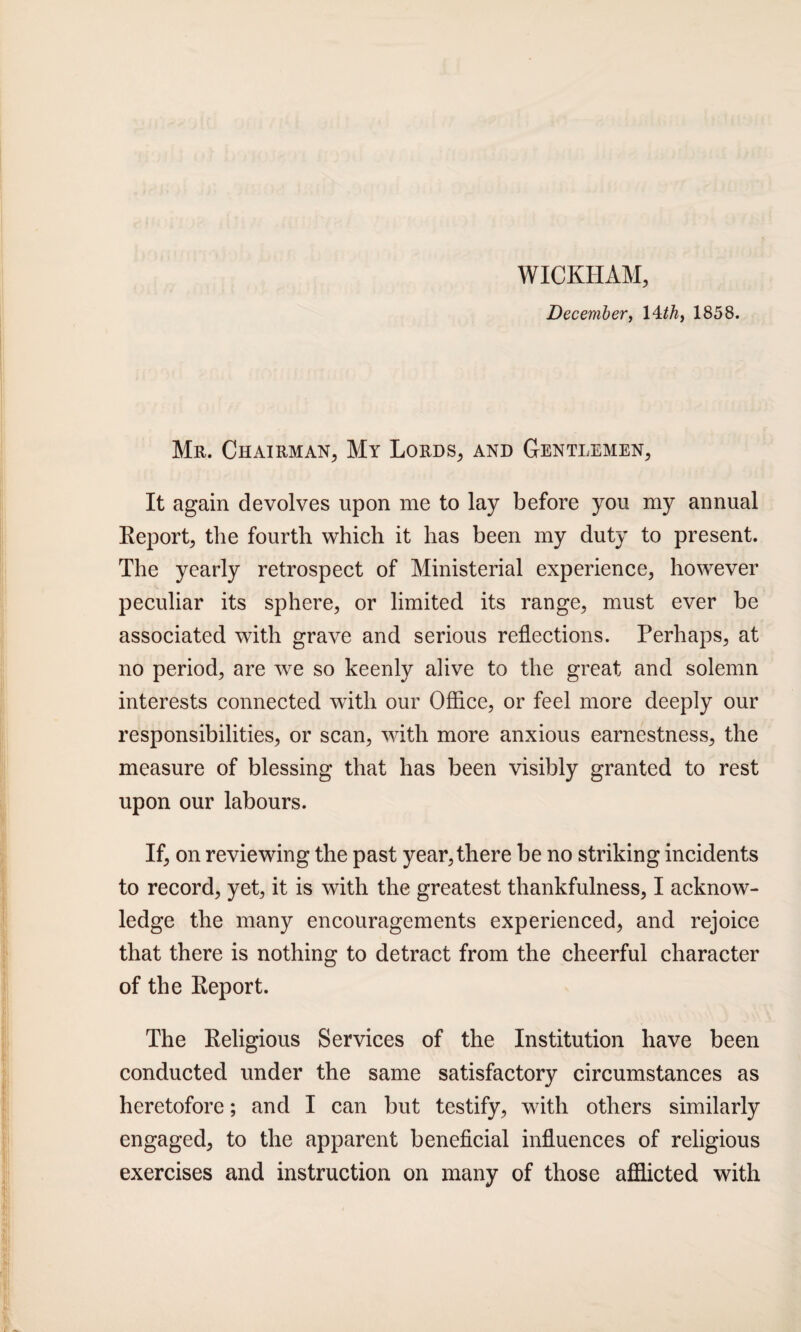 WICKHAM, December, 14 th, 1858. Mr. Chairman, My Lords, and Gentlemen, It again devolves upon me to lay before you my annual Report, the fourth which it has been my duty to present. The yearly retrospect of Ministerial experience, however peculiar its sphere, or limited its range, must ever be associated with grave and serious reflections. Perhaps, at no period, are wre so keenly alive to the great and solemn interests connected with our Office, or feel more deeply our responsibilities, or scan, with more anxious earnestness, the measure of blessing that has been visibly granted to rest upon our labours. If, on reviewing the past year, there be no striking incidents to record, yet, it is with the greatest thankfulness, I acknow¬ ledge the many encouragements experienced, and rejoice that there is nothing to detract from the cheerful character of the Report. The Religious Services of the Institution have been conducted under the same satisfactory circumstances as heretofore; and I can but testify, with others similarly engaged, to the apparent beneficial influences of religious exercises and instruction on many of those afflicted with