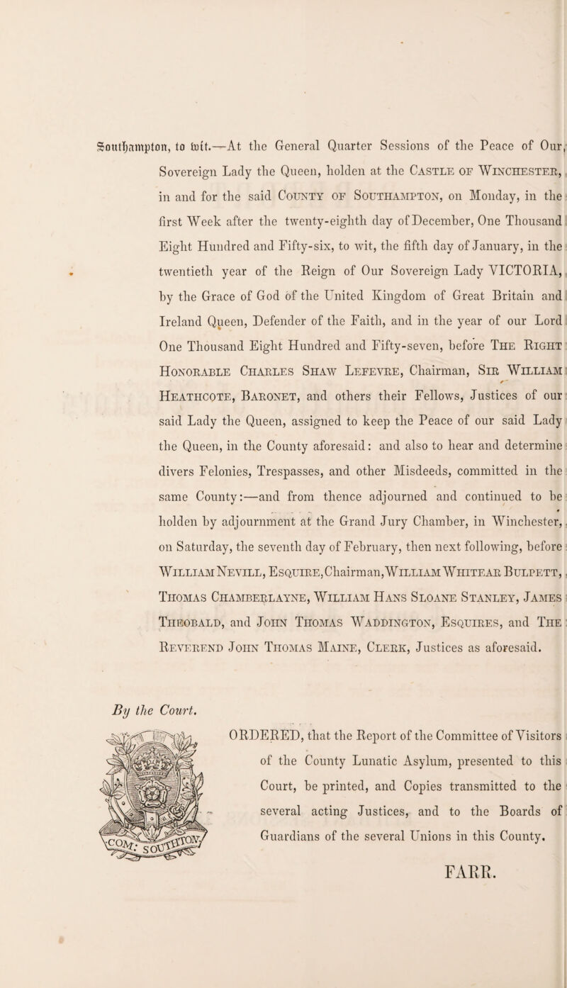 Southampton, to tuft.—At the General Quarter Sessions of the Peace of Our, Sovereign Lady the Queen, holden at the Castle of Winchester, in and for the said County of Southampton, on Monday, in the first Week after the twenty-eighth day of December, One Thousand Eight Hundred and Fifty-six, to wit, the fifth day of January, in the twentieth year of the Reign of Our Sovereign Lady VICTORIA, by the Grace of God of the United Kingdom of Great Britain and Ireland Queen, Defender of the Faith, and in the year of our Lord One Thousand Eight Hundred and Fifty-seven, before The Right Honorable Charles Shaw Lefevre, Chairman, Sir William Heatiicote, Baronet, and others their Fellows, Justices of our said Lady the Queen, assigned to keep the Peace of our said Lady the Queen, in the County aforesaid: and also to hear and determine divers Felonies, Trespasses, and other Misdeeds, committed in the same County:—and from thence adjourned and continued to be holden by adjournment at the Grand Jury Chamber, in Winchester,, on Saturday, the seventh day of February, then next following, before WilliamNevill, Esquire,Chairman,William Whitear Bulpett, . Thomas Ciiamberlayne, William Hans Sloane Stanley, James Theobald, and John Thomas Waddington, Esquires, and The Reverend John Thomas Maine, Clerk, Justices as aforesaid. ORDERED, that the Report of the Committee of Visitors of the County Lunatic Asylum, presented to this Court, be printed, and Copies transmitted to the several acting Justices, and to the Boards of Guardians of the several Unions in this County. FARR.