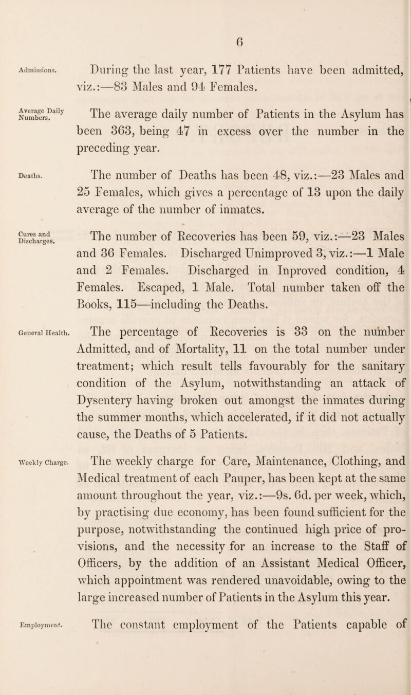 Admissions, Average Daily Numbers. Deaths. Cures and Discharges. General Health. Weekly Charge. During the last year, 177 Patients have been admitted, viz.:—83 Males and 94 Females. The average daily number of Patients in the Asylum has been 363, being 47 in excess over the number in the preceding year. The number of Deaths has been 48, viz.:—23 Males and 25 Females, which gives a percentage of 13 upon the daily average of the number of inmates. The number of Pecoveries has been 59, viz.:—23 Males and 36 Females. Discharged Unimproved 3, viz.:—1 Male and 2 Females. Discharged in Inproved condition, 4 Females. Escaped, 1 Male. Total number taken off the Books, 115—including the Deaths. The percentage of Pecoveries is 33 on the number Admitted, and of Mortality, 11 on the total number under treatment; which result tells favourably for the sanitary condition of the Asylum, notwithstanding an attack of Dysentery having broken out amongst the inmates during the summer months, which accelerated, if it did not actually cause, the Deaths of 5 Patients. The weekly charge for Care, Maintenance, Clothing, and Medical treatment of each Pauper, has been kept at the same amount throughout the year, viz.:—9s. 6d. per week, which, by practising due economy, has been found sufficient for the purpose, notwithstanding the continued high price of pro¬ visions, and the necessity for an increase to the Staff of Officers, by the addition of an Assistant Medical Officer, which appointment was rendered unavoidable, owing to the large increased number of Patients in the Asylum this year. Employment. The constant employment of the Patients capable of