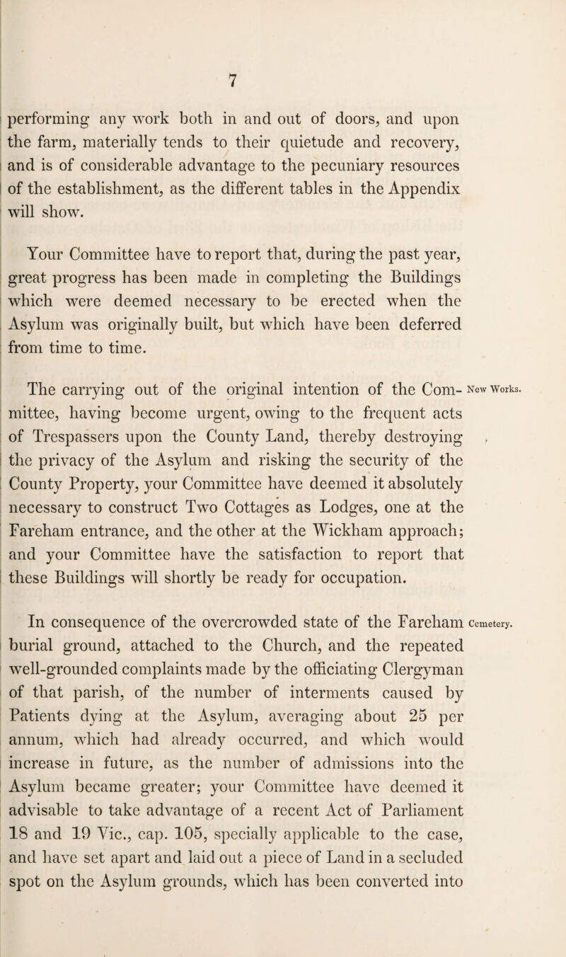 performing any work both in and out of doors, and upon the farm, materially tends to their quietude and recovery, and is of considerable advantage to the pecuniary resources of the establishment, as the different tables in the Appendix will show. Your Committee have to report that, during the past year, great progress has been made in completing the Buildings which were deemed necessary to be erected when the Asylum was originally built, but which have been deferred from time to time. The carrying out of the original intention of the Com- New Works, mittee, having become urgent, owing to the frequent acts of Trespassers upon the County Land, thereby destroying the privacy of the Asylum and risking the security of the County Property, your Committee have deemed it absolutely necessary to construct Two Cottages as Lodges, one at the Fareham entrance, and the other at the Wickham approach; and your Committee have the satisfaction to report that these Buildings will shortly be ready for occupation. In consequence of the overcrowded state of the Fareham Cemetery, burial ground, attached to the Church, and the repeated well-grounded complaints made by the officiating Clergyman of that parish, of the number of interments caused by Patients dying at the Asylum, averaging about 25 per annum, which had already occurred, and which would increase in future, as the number of admissions into the Asylum became greater; your Committee have deemed it advisable to take advantage of a recent Act of Parliament 18 and 19 Vic., cap. 105, specially applicable to the case, and have set apart and laid out a piece of Land in a secluded spot on the Asylum grounds, which has been converted into