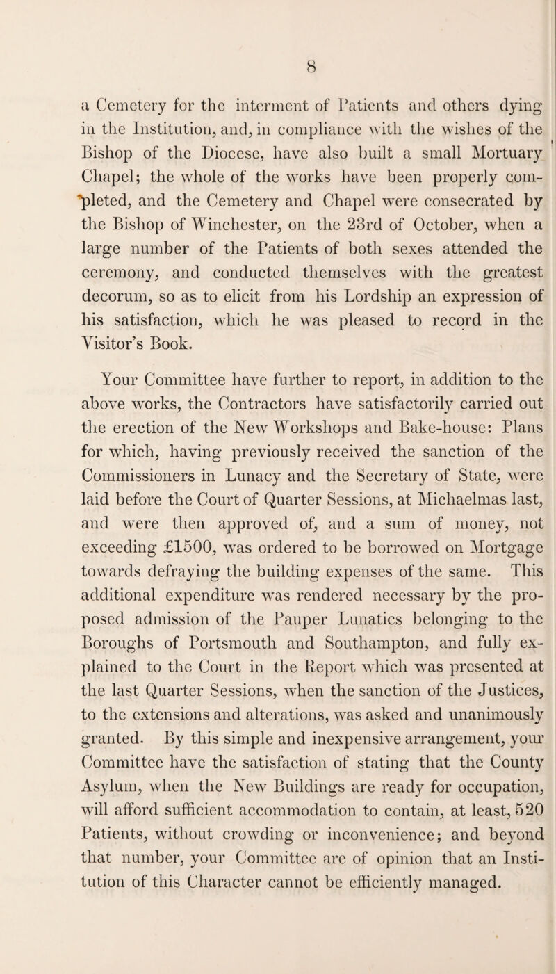 a Cemetery for the interment of Patients and others dying in the Institution, and, in compliance with the wishes of the Bishop of the Diocese, have also built a small Mortuary Chapel; the whole of the works have been properly com¬ pleted, and the Cemetery and Chapel were consecrated by the Bishop of Winchester, on the 23rd of October, when a large number of the Patients of both sexes attended the ceremony, and conducted themselves with the greatest decorum, so as to elicit from his Lordship an expression of his satisfaction, which he was pleased to record in the Visitor’s Book. Your Committee have further to report, in addition to the above works, the Contractors have satisfactorily carried out the erection of the New Workshops and Bake-house: Plans for which, having previously received the sanction of the Commissioners in Lunacy and the Secretary of State, were laid before the Court of Quarter Sessions, at Michaelmas last, and were then approved of, and a sum of money, not exceeding £1500, was ordered to be borrowed on Mortgage towards defraying the building expenses of the same. This additional expenditure was rendered necessary by the pro¬ posed admission of the Pauper Lunatics belonging to the Boroughs of Portsmouth and Southampton, and fully ex¬ plained to the Court in the Beport which was presented at the last Quarter Sessions, when the sanction of the Justices, to the extensions and alterations, was asked and unanimously granted. By this simple and inexpensive arrangement, your Committee have the satisfaction of stating that the County Asylum, when the New Buildings are ready for occupation, will afford sufficient accommodation to contain, at least, 520 Patients, without crowding or inconvenience; and beyond that number, your Committee are of opinion that an Insti¬ tution of this Character cannot be efficiently managed.